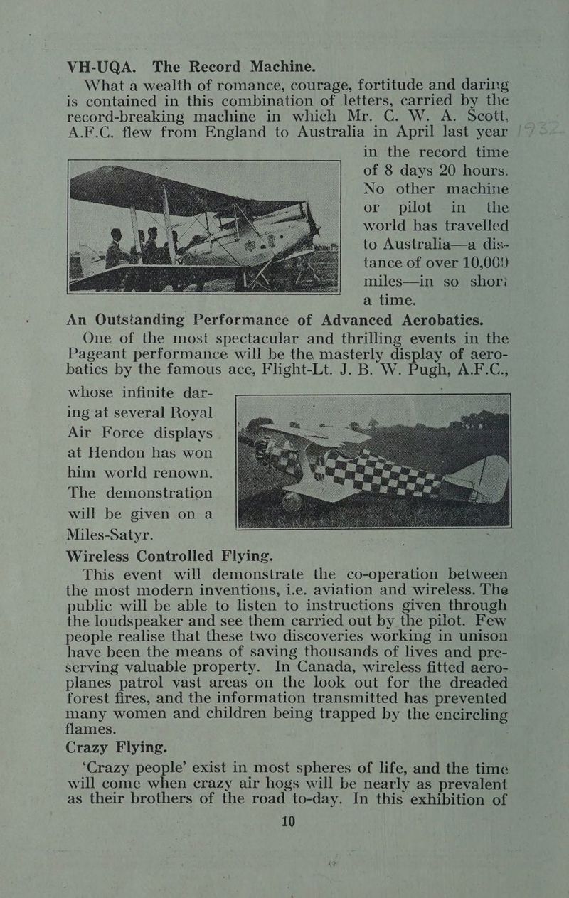 VH-UQA. The Record Machine. What a wealth of romance, courage, fortitude and daring is contained in this combination of letters, carried by the record-breaking machine in which Mr. C. W. A. Scott, in the record time of 8 days 20 hours. No other machine or pilot in the world has travelled to Australia—a dis- tance of over 10,000 miles—in so shori a time. An Outstanding Performance of Advanced Aerobatics. One of the most spectacular and thrilling events in the Pageant performance will be the masterly display of aero- batics by the famous ace, Flight-Lt. J. B. W. Pugh, A.F.C., whose infinite dar- ing at several Royal Air Force displays at Hendon has won him world renown. The demonstration will be given on a Miles-Satyr. Wireless Controlled Flying. This event will demonstrate the co-operation between the most modern inventions, i.e. aviation and wireless. The public will be able to listen to instructions given through the loudspeaker and see them carried out by the pilot. Few people realise that these two discoveries working in unison have been the means of saving thousands of lives and pre- serving valuable property. In Canada, wireless fitted aero- planes patrol vast areas on the look out for the dreaded forest fires, and the information transmitted has prevented many women and children being trapped by the encircling flames. : Crazy Flying. . ‘Crazy people’ exist in most spheres of life, and the time will come when crazy air hogs will be nearly as prevalent as their brothers of the road to-day. In this exhibition of