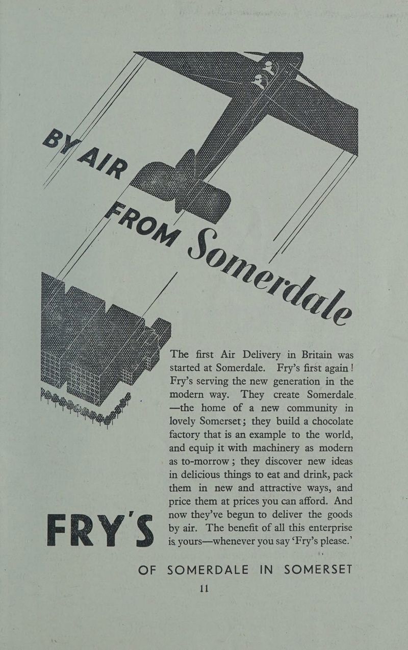 started at Somerdale. Fry’s first again! Fry’s serving the new generation in the modern way. They create Somerdale. —the home of a new community in lovely Somerset; they build a chocolate factory that is an example to the world, and equip it with machinery as modern as to-morrow ; they discover new ideas in delicious things to eat and drink, pack them in new and attractive ways, and price them at prices you can afford. And now they’ve begun to deliver the goods by air. The benefit of all this enterprise is yours—whenever you say ‘Fry’s please.’ it SOMERDALE IN SOMERSET
