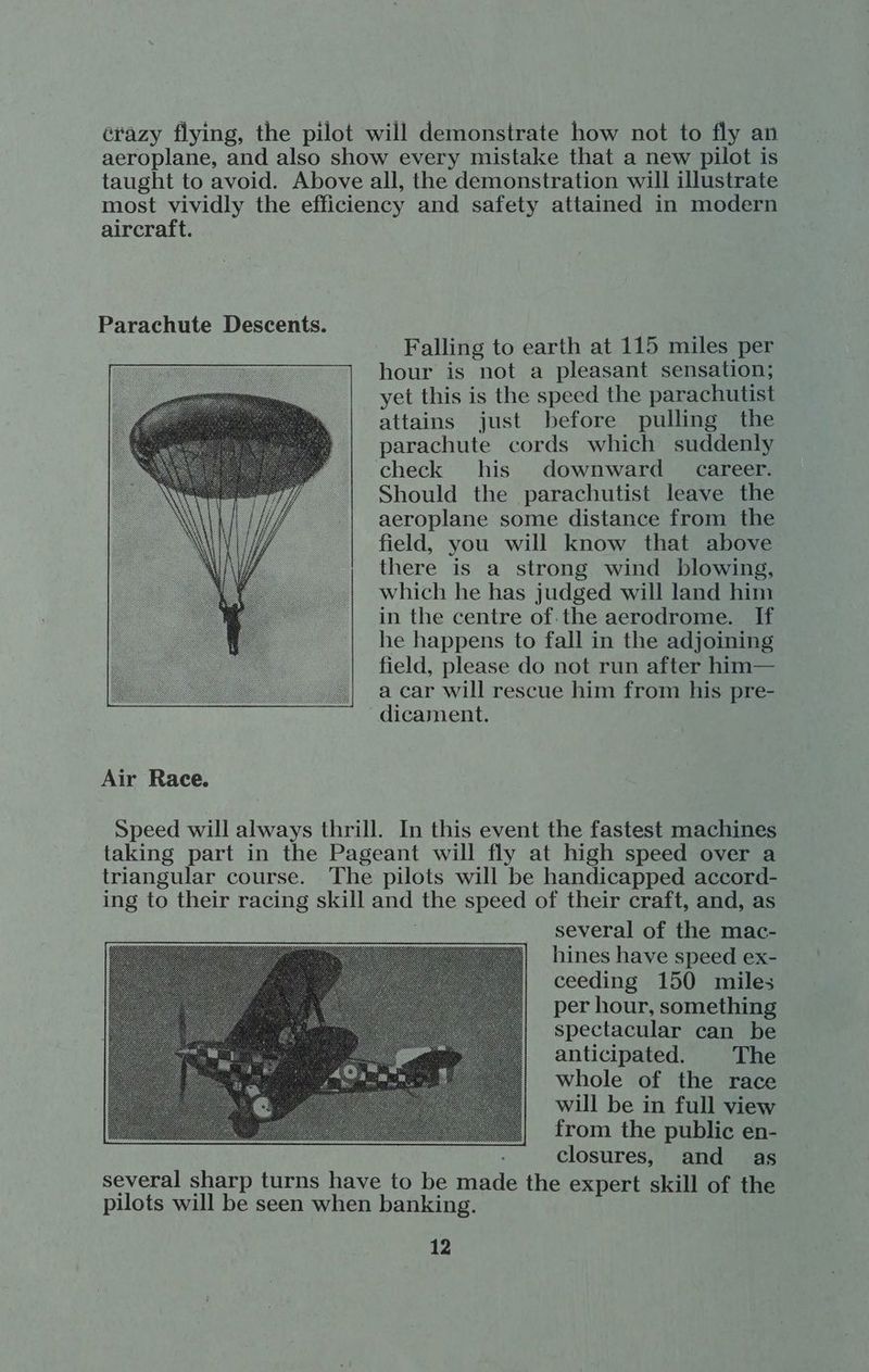 crazy flying, the pilot will demonstrate how not to fly an aeroplane, and also show every mistake that a new pilot is taught to avoid. Above all, the demonstration will illustrate most vividly the efficiency and safety attained in modern aircraft. Parachute Descents. Falling to earth at 115 miles per hour is not a pleasant sensation; yet this is the speed the parachutist attains just before pulling the parachute cords which suddenly check his downward career. Should the parachutist leave the aeroplane some distance from the field, you will know that above there is a strong wind blowing, which he has judged will land him in the centre of.the aerodrome. If he happens to fall in the adjoining field, please do not run after him— a car will rescue him from his pre- dicament. Air Race. Speed will always thrill. In this event the fastest machines taking part in the Pageant will fly at high speed over a triangular course. The pilots will be handicapped accord- ing to their racing skill and the speed of their craft, and, as several of the mac- hines have speed ex- ceeding 150 miles per hour, something spectacular can be anticipated. The whole of the race will be in full view from the public en- closures, and as several sharp turns have to be made the expert skill of the pilots will be seen when banking.