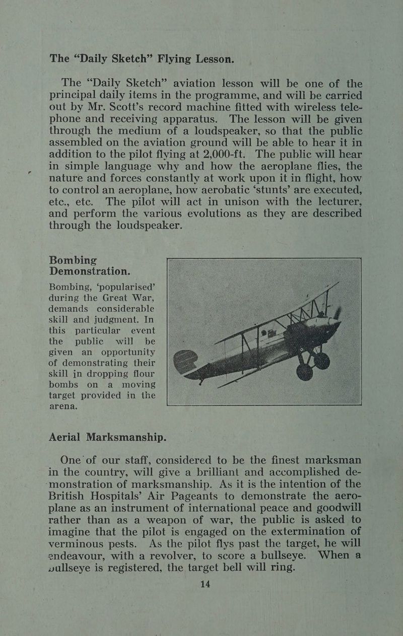 The “Daily Sketch” Flying Lesson. The “Daily Sketch” aviation lesson will be one of the principal daily items in the programme, and will be carried out by Mr. Scott’s record machine fitted with wireless tele- phone and receiving apparatus. The lesson will be given through the medium of a loudspeaker, so that the public assembled on the aviation ground will be able to hear it in addition to the pilot flying at 2,000-ft. The public will hear in simple language why and how the aeroplane flies, the nature and forces constantly at work upon it in flight, how to control an aeroplane, how aerobatic ‘stunts’ are executed, etc., etc. The pilot will act in unison with the lecturer, and perform the various evolutions as they are described through the loudspeaker. Bombing Demonstration. Bombing, ‘popularised’ during the Great War, demands considerable skill and judgment. In this particular event the public will be given an opportunity of demonstrating their skill jn dropping flour bombs on a moving target provided in the arena. Aerial Marksmanship. One of our staff, considered to be the finest marksman in the country, will give a brilliant and accomplished de- ‘monstration of marksmanship. As it is the intention of the British Hospitals’ Air Pageants to demonstrate the aero- plane as an instrument of international peace and goodwill rather than as a weapon of war, the public is asked to imagine that the pilot is engaged on the extermination of verminous pests. As the pilot flys past the target, he will endeavour, with a revolver, to score a bullseye. When a vullseye is registered, the target bell will ring. é