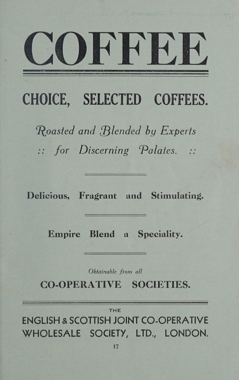 CHOICE, SELECTED COFFEES. ‘Roasted and {Blended by Experts :: for Discerning ‘Palates. Delicious, Fragrant and Stimulating. Empire Blend a Speciality. Obtainable from all CO-OPERATIVE SOCIETIES. THE ENGLISH &amp; SCOTTISH JOINT CO-OPERATIVE WHOLESALE SOCIETY, LTD., LONDON.