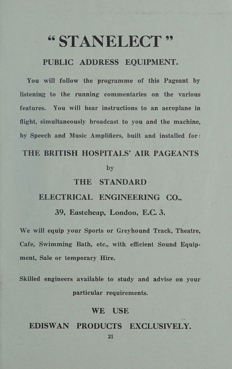 * STANELECT ” PUBLIC ADDRESS EQUIPMENT. You will follow the programme of this Pageant by listeniniz to the running commentaries on the various features. You wili hear instructions to an aeroplane in flight, simultaneously broadcast to you and the machine, by Speech and Music Amplifiers, built and installed for: THE BRITISH HOSPITALS’ AIR PAGEANTS by THE STANDARD ELECTRICAL ENGINEERING CO., 39, Eastcheap, London, E.C. 3. We will equip your Sports or Greyhound Track, Theatre, Cafe, Swimming Bath, etc., with efficient Sound Equip- ment, Sale or temporary Hire. Skilled engineers available to study and advise on your particular requirements. WE USE EDISWAN PRODUCTS EXCLUSIVELY.