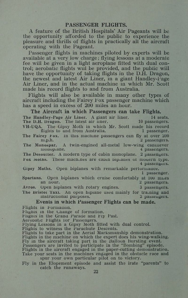 PASSENGER FLIGHTS. A feature of the British Hospitals’ Air Pageants will be the opportunity afforded to the public to experience the pleasure and thrills of flights in practically all the aircraft operating with the Pageant. Passenger flights in machines piloted by experts will be available at a very low charge; flying lessons at a moderate fee will be given in a light aeroplane fitted with dual con- trol; aerobatic flights wul be provided, and the public wiil have the opportunity of taking flights in the D.H. Dragon, the newest and latest Air Liner, in a giant Handley-lage Air Liner, and in the actual machine in which Mr. Scott made his record flights to and from Australia. Flights will also be available in many other types of aircraft including the Fairey lox passenger machine which has a speed in excess of 200 miles an hour. The Aircraft in which Passengers can take Flights. The Handley-Page Air Liner. A giant air liner. 14 seats. The D.H. Dragon. The latest air liner. 10 passengers. VH-UQA. The Gipsy Moth in which Mr. Scott made his record flights to and from Australia. 1 passenger. The Fairey tox. in this machine passengers can fly at over 200 m.p.h. 2 passengers. The Monospar. A twin-engined all-metal low-wing cantilever luoMUpaane, 4 passengers. The Desoutter. A modern type of cabin monoplane. 2 passengers. Fox moths. ‘hese mach.nes are Cabin bipaahes Ol niouern Lype. 4 passengers. Gipsy Moths. Open biplanes with remarkable periorinuance. 1 passenger. Spartans. Open biplanes which cruise comfortably at 1Uu mues an nour. 2 passengers. Avros. Open biplanes with rotary engines. 3 passengers. The Bristoi ‘taxi. An open bipiane used ay for tra.ning and instructional purposes, 2 passeugers. Events in which Passenger Flights can be made. Flights in Formation. Flights in ihe Change of formation. Flugnts in the Grand Parade and Fly Past. Aerobatic Flights lor Passengers. Flying Lessons in a Gipsy Moth fitted with dual control. Flights to witness the Parachute Descents. Flights to take part in the Aerial Marksmanship demonstration. Flights in the machine on which the expert does his wing-walking. Fly in the aircraft taking part in the Balloon Bursting event. Passengers are invited to participate in the “Bombing” episode. Flights in the aircraft engaged in the paper-cutting demonstration. Take your seats in the machines engaged in the obstacle race and spur your own particular pilot on to victory. Fly in the Elopement episode and assist the irate “parents” to catch the runaways. &amp;