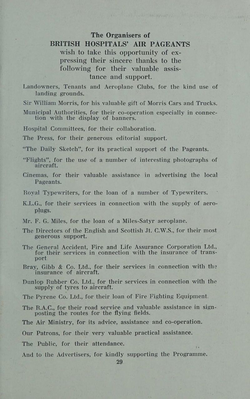 The Organisers of BRITISH HOSPITALS’ AIR PAGEANTS wish to take this opportunity of ex- pressing their sincere thanks to the following for their valuable assis- tance and support. Landowners, Tenants and Aeroplane Clubs, for the kind use of landing grounds. Sir William Morris, for his valuable gift of Morris Cars and Trucks. Municipal Authorities, for their co-operation especially in connec- tion with the display of banners. Hospital Committees, for their collaboration. The Press, for their generous editorial support. “The Daily Sketch”, for its practical support of the Pageants. “Flights”, for the use of a number of interesting photographs of aircraft. Cinemas, for their valuable assistance in advertising the local Pageants. Royal Typewriters, for the loan of a number of Typewriters. K.L.G., for their services in connection with the supply of aero- plugs. Mr. F. G. Miles, for the loan of a Miles-Satyr aeroplane. The Directors of the English and Scottish Jt. C.W.S., for their most generous support. The General Accident, Fire and Life Assurance Corporation Ltd., for théir services in connection with the insurance of trans- port. Bray, Gibb & Co. Ltd., for their services in connection with the insurance of aircraft. Dunlop Rubber Co. Ltd., for their services in connection with the supply of tyres to aircraft. The Pyrene Co. Ltd., for their loan of Fire Fighting Equipment. The R.A.C., for their road service and valuable assistance in sign- — posting the routes for the flying fields. The Air Ministry, for its advice, assistance and co-operation. Our Patrons, for their very valuable practical assistance. The Public, for their attendance. And to the Advertisers, for kindly supporting the Programme.