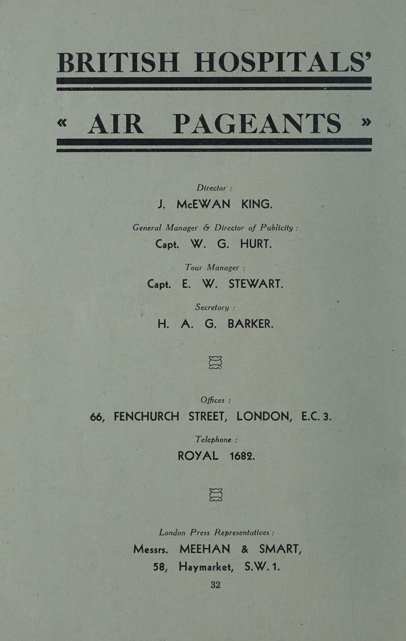 BRITISH HOSPITALS’ « AIR PAGEANTS * Director : J. McEWAN_ KING. General Manager & Director of Publicity : Capt. W. G. HURT. Tour Manager : Capt. E. W. STEWART. : Secretary : H. A. G. BARKER. = Offices : 66, FENCHURCH STREET, LONDON, E.C. 3. Telephone : ROYAL 1682. = London Press Representatives : Messrs. MEEHAN & SMART, 58, Haymarket, S.W. 1. 4