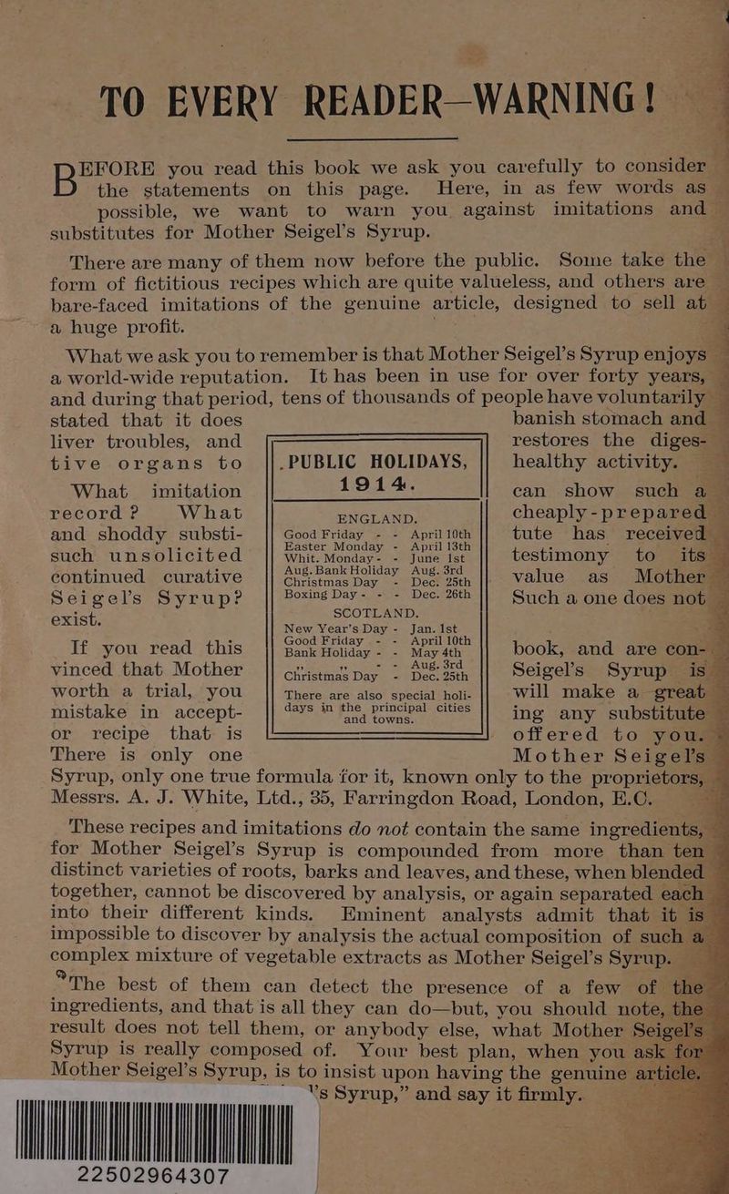 TO EVERY READER-WARNING! IS EFORE you read this book we ask you carefully to consider — B the statements on this page. Here, in as few words as — possible, we want to warn you against imitations and — substitutes for Mother Seigel’s Syrup. There are many of them now before the public. Some take the form of fictitious recipes which are quite valueless, and others are — bare-faced imitations of the genuine article, designed to sell at — a huge profit. What we ask you to remember is that Mother Seigel’s Syrup enjoys — a world-wide reputation. It has been in use for over forty years, — and during that period, tens of thousands of people have voluntarily — stated that it does banish stomach and — liver troubles, and restores the diges- .PUBLIC HOLIDAYS, 1914. tive organs to healthy activity. — What imitation record ? W hat can show such a cheaply - prepared ENGLAND. , and shoddy substi- Good Friday, ¢. 7 Apel 10 tute has received eis va aster Monday - pri t . z op ne such unsolicited || whit. monday- - June Ist testimony to its © Aug.Bank Holiday Aug. 3rd continued curative value as Mother Christmas Day - Dec. 25th ~ i Seigel’s Syrup? A Phe Ce ake ee Such a one does not | Ae SCOTLAND. % he New venr's Day - esa | _ - . G id - - Apri t > If you read this Baskiioliday 2.0. Map ath book, and are con: ‘ 7 nee: Ge AUE ox orale vineed that Mother Chimes Day 2) Deceosth Seigel’s Syrup is worth a trial, you eat mistake in accept- or recipe that is There is only one Mother Seige Syrup, only one true formula for it, known only to the proprieto Messrs. A. J. White, Ltd., 35, Farringdon Road, London, E.C. These recipes and imitations do not contain the same ingredients, — for Mother Seigel’s Syrup is compounded from more than ten distinct varieties of roots, barks and leaves, and these, when blend together, cannot be discovered by analysis, or again separated e into their different kinds. Eminent analysts admit that i impossible to discover by analysis the actual composition of such complex mixture of vegetable extracts as Mother Seigel’s Syrup. *The best of them can detect the presence of a few of. ingredients, and that is all they can do—but, you should note, result does not tell them, or anybody else, what Mother Sei: Syrup is really composed of. Your best plan, when you a Mother Seigel’s Syrup, is to insist upon having the genuine a 22502964307 There are also special holi- days in the principal cities and towns.