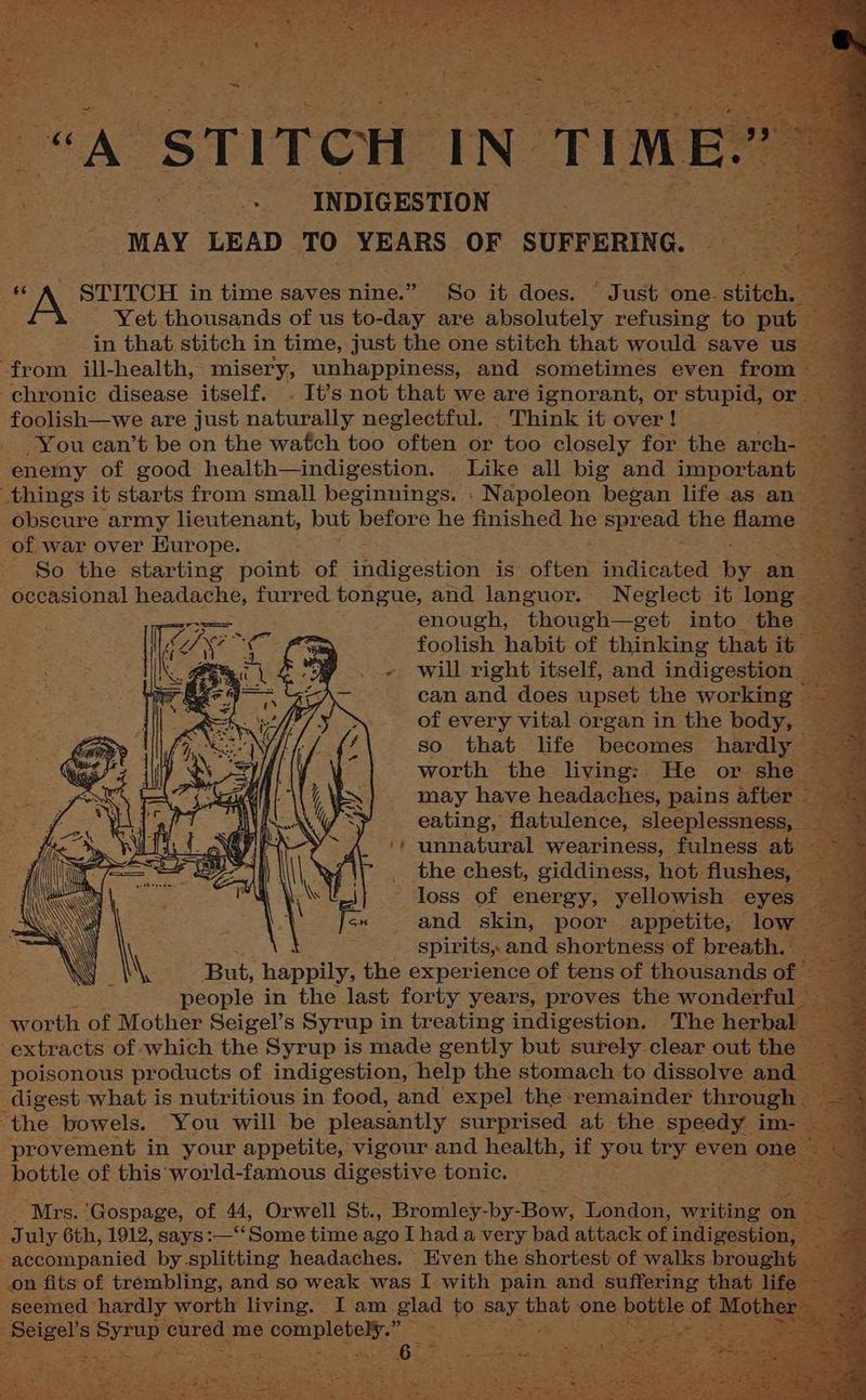 “A STITCH IN. TIME ” Se . INDIGESTION a aes “MAY LEAD TO YEARS OF SUFFERING. ag STITCH in time saves nine.” So it does. ' Just one. stitch Yet thousands of us to-day are absolutely refusing to put. in that. stitch in time, just the one stitch that would save us _ from ill-health, misery, unhappiness, and sometimes even from chronic disease itself. . It’s not that we are ignorant, or stupid, or foolish—we are just cater neglectful. _ Think it over ! -You can’t be on the wafch too often or too closely for the anche ae enemy of good health—indigestion. Like all big and importoaia as things it starts from small beginnings. . Napoleon began life as an obscure army lieutenant, but before he finished he BpReae: the flame of war over Europe. : = So the starting point of Maiccsiee is etter indicated bya an es occasional headache, furred tongue, and languor. Neglect it long — enough, though —get into the _ foolish habit of thinking that it” . « will right itself, and indigestion — ae can and does upset the working F of every vital organ in the body, so that life becomes hardly worth the living: He or sh may have headaches, pains after eating, flatulence, sleeplessness, ‘+ unnatural weariness, fulness. the chest, giddiness, hot: flushes, loss of energy, yellowish eyes and a poor appetite, — lor a > \ ‘ a \ i 7 \ . \, But, happil , the PERE of tens of thousands o people in the last forty years, proves the wonderft worth os Mother Seigel’s Syrup i in treating pane The herbs ‘the bowels. You will be S pioteaply SaRpricem at the speedy im provement in your appetite, vigour and health, if you try even bottle. of this ‘world-famous digestive tonic. Mrs. ‘Gospage, of 44, Orwell St., Bromley-by- ‘Bow: ‘Headaie? writing es uly 6th, 1912, says:—‘‘Some time ago I had a very bad attack of indigestion accompanied by splitting headaches. Even the shortest of walks broug: on fits of trembling, and so weak was I with pain and suff ring tha “seemed hardly worth living. I am glad to ‘say inne, one igel’s. Symup cured. me pceenleyeR eta a. ; sf
