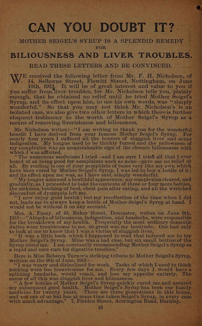_ BILIOUSNESS AND LIVER TROUBLES READ THESE LETTERS AND BE. CONVINCED. aus B rebeiyed: the following letter from’ Mr. F. H. Nichols 14, Selborne Street, Flewitt Street, Nottingham, on’ 10th, 1913. It will be of great interest and value to yo you suffer from‘liver troubles, for Mr. Nicholson tells you, pla _ enough, that he obtained no relief until he tried Mother Seig “Syrup, and its effect upon him, to use his own words, was ‘‘sim wonderful.” So that you may not think Mr. Nicholson’s ° is” isolated case, we also give two other letters in which there is furth _ eloquent testimony to the worth of Mother Seigel’s pick as as a means of removing liverishness and biliousness. ~ Mr. Nicholson writes :—‘‘I am writing to thank you for the wonde fila benefit I have derived from your famous Mother Seigel’s Syrup. | For : _-nearly four years I suffered all the horrors of sluggish liver and acu - indigestion. My tongue used to be thickly furred and the yellowness a STY: complexion was an unmistakeable sign of the chronic biliousness _ which Iwas afflicted. - E “The numerous medicines I tried—and Iam sure I trieti all that IT ‘heard of as being good for complaints sueh as mine—gaye me no relief a all. -By reading in one of your pamphlets of cases very like my own. have been cured by Mother Seigel’s Syrup, I was led to buy ‘a bottle ‘and its effect upon me was, as I have said, simply wonderful. ““My tongue assumed a healthful appearance, my complexion cleared, gradually, as I proceeded to take the contents of three or four more bottl the sickness, loathing of food, chest pain after eating, and all the wrete discomfort of dyspepsia left. me. ° : ~ “T now enjoy good health; but my recollection of oe time ame not, leads me to always keep. a bottle of Mother Seigel’s- Syrup at hand would not be without it on any account.” : ~ Mrs. A. Pacey, of 43, Baker* ‘Street, Doncaster, writes on Jun - 1913 HA aeks of piliousness, indigestion, and headache, were respo: - for the breakdown of my health. Frequently the most ordinary domest _duties were troublesome to me,.so great was my lassitude, One ha on to look at me to know that I was a victim of sluggish liver. * “Tt was a little book which I happened to read that: induced me | - Mother Seigel’s Syrup. Mine was a bad case, but six small bottles: he Syrup curedme. [Iam constantly recommending Mother meigel ‘S Shh 8 See rapid and sure cure for digestive troubles.” ‘Here is Miss Rebecca Turner’ S striking tribute to Mother Seigel's “written on the 9th of J une, 1913 _ “Twas weary and disinclined ton work. Tasks of which Lused- tc nothing were too troublesome for me.. Every few days I would h splitting headache, would vomit, and lose my appetite entirel cause of all this was sluggish liver. ‘and biliousness. — ~ _* A few bottles of Mother Seigel’ s Syrup quickly cured. me a aoe “my subsequent good health. Mother Seigel’s Syrup‘has. been medicine for twenty years. ,There are three generations in- - and not one of us but has at some time taken Seigel’s Syrup, i aT pe much sink cis eo 4% Fielden Street, eran ee Bur ne