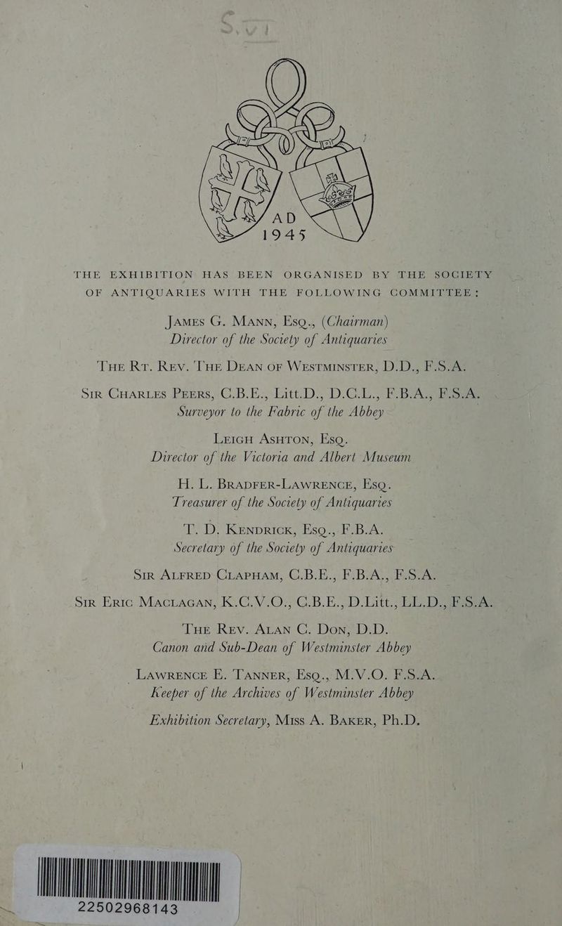 THE EXHIBITION HAS BEEN ORGANISED BY DHE SOCIETY OF ANTIQUARIES WITH THE FOLLOWING COMMITTEE}; James G. Mann, Esg., (Chairman) Director of the Society of Antiquaries THE Rr. Rev. ‘THE DEAN OF WEstminsTER, D.D., F.S.A. Sik GHARLES PEERS, C.B.E., Litt.D., D.C.L., F.B.A., F.S.A. Surveyor to the Fabric of the Abbey LeicH AsHTon, Esq. Director of the Victoria and Albert Museum H. L. BRADFER-LAWRENGE, Esq. Treasurer of the Society of Antiquaries T. D, Kenprick, Esq.,-F.B.A. Secretary of the Society of Antiquaries Sir ALFRED CLAPHAM, C.B.E., F.B.A., F.S.A. Sir Eric Maciacan, K.C.V.0;°C.B.E.,,.D. Litt; BLD oe THE Rev. ALAN C,. Don, D.D. Canon and Sub-Dean of Westminster Abbey _ Lawrence E. TANNER, Esg.,,M.V.O. F.S.A. Keeper of the Archives of Westminster Abbey Exhibition Secretary, Miss A. BAKER, Ph.D. AO
