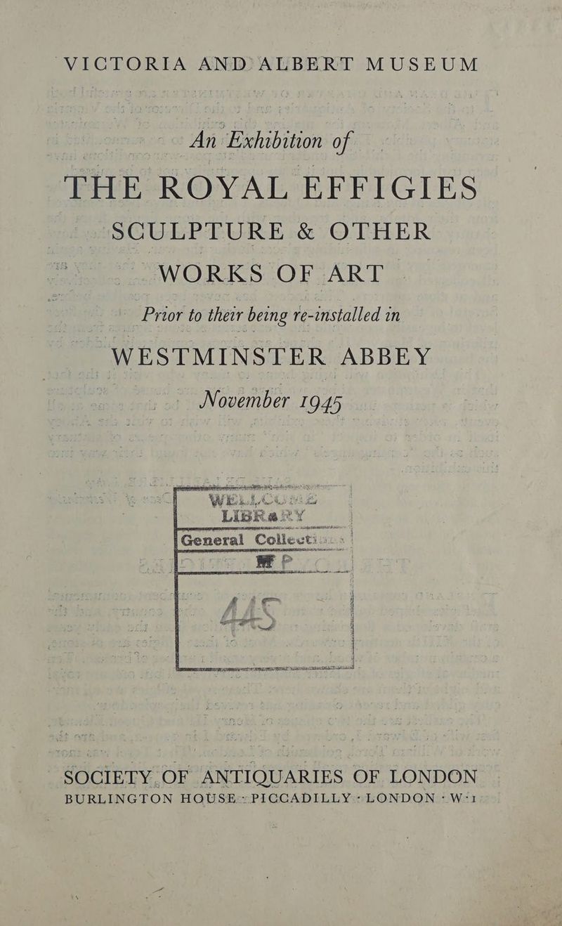 VICTORIA ANDALBERT MUSEUM An Exhibition of THE ROYAL EFFIGIES SCULPTURE &amp; OTHER WORKS OF ART. vis Prior to thew being re-installed in “WESTMINSTER ABBEY - SOCIETY OF ANTIQUARIES OF LONDON BURLINGTON HQUSE:: PIGCADILLY:: LONDON “Worl