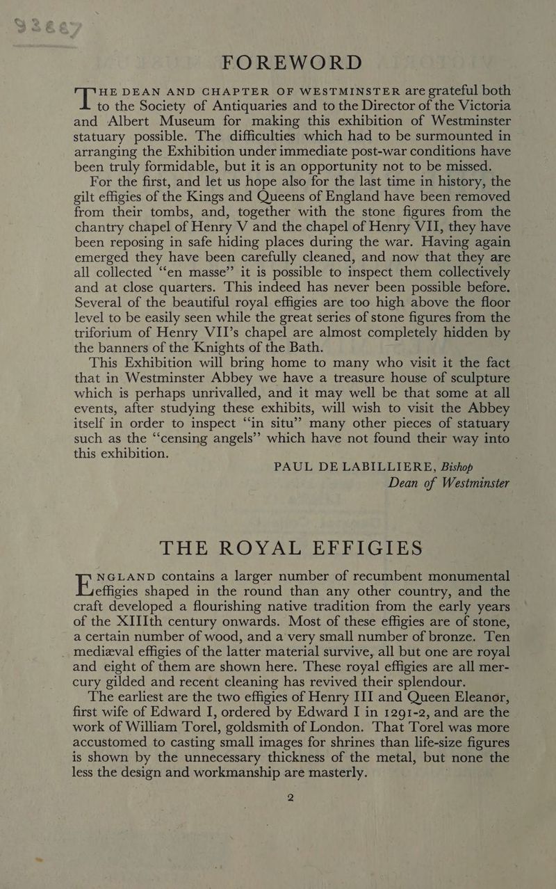 FOREWORD ae DEAN AND CHAPTER OF WESTMINSTER are grateful both to the Society of Antiquaries and to the Director of the Victoria and Albert Museum for making this exhibition of Westminster statuary possible. The difficulties which had to be surmounted in arranging the Exhibition under immediate post-war conditions have been truly formidable, but it is an opportunity not to be missed. For the first, and let us hope also for the last time in history, the gilt effigies of the Kings and Queens of England have been removed from their tombs, and, together with the stone figures from the chantry chapel of Henry V and the chapel of Henry VII, they have been reposing in safe hiding places during the war. Having again emerged they have been carefully cleaned, and now that they are all collected “‘en masse” it is possible to inspect them collectively and at close quarters. This indeed has never been possible before. Several of the beautiful royal effigies are too high above the floor level to be easily seen while the great series of stone figures from the triforium of Henry VII’s chapel are almost completely hidden by the banners of the Knights of the Bath. This Exhibition will bring home to many who visit it the fact that in Westminster Abbey we have a treasure house of sculpture which is perhaps unrivalled, and it may well be that some at all events, after studying these exhibits, will wish to visit the Abbey itself in order to inspect “‘in situ’? many other pieces of statuary such as the “‘censing angels’? which have not found their way into this exhibition. PAUL DE LABILLIERE, Bishop Dean of Westminster THE ROYAL’ EEFIGIES NGLAND contains a larger number of recumbent monumental Frefigies shaped in the round than any other country, and the craft developed a flourishing native tradition from the early years of the XIIIth century onwards. Most of these effigies are of stone, a certain number of wood, and a very small number of bronze. Ten _ medieval effigies of the latter material survive, all but one are royal and eight of them are shown here. These royal effigies are all mer- cury gilded and recent cleaning has revived their splendour. The earliest are the two effigies of Henry III and Queen Eleanor, first wife of Edward I, ordered by Edward I in 1291-2, and are the work of William Torel, goldsmith of London. That Torel was more accustomed to casting small images for shrines than life-size figures is shown by the unnecessary thickness of the metal, but none the less the design and workmanship are masterly.