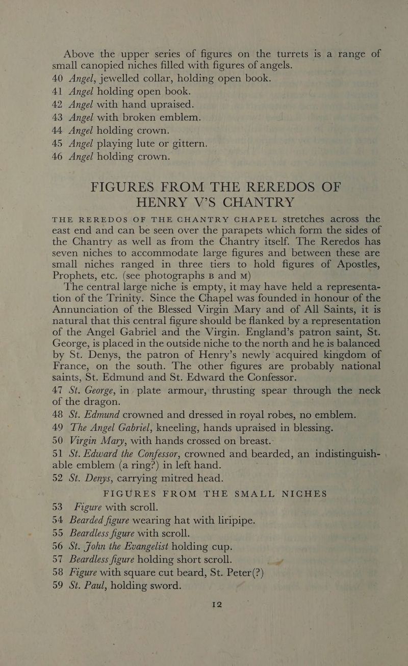 Above the upper series of figures on the turrets is a range of small canopied niches filled with figures of angels. 40 Angel, jewelled collar, holding open book. 41 Angel holding open book. 42, Angel with hand upraised. 43 Angel with broken emblem. 44. Angel holding crown. 45 Angel playing lute or gittern. 46 Angel holding crown. FIGURES FROM THE REREDOS OF HENRY V’S CHANTRY THE REREDOS OF THE CHANTRY CHAPEL Stretches across the east end and can be seen over the parapets which form the sides of the Chantry as well as from the Chantry itself. The Reredos has seven niches to accommodate large figures and between these are small niches ranged in three tiers to hold figures of Apostles, Prophets, etc. (see photographs B and m) The central large niche is empty, it may have held a representa- tion of the Trinity. Since the Chapel was founded in honour of the Annunciation of the Blessed Virgin Mary and of All Saints, it is natural that this central figure should be flanked by a representation of the Angel Gabriel and the Virgin. England’s patron saint, St. George, is placed in the outside niche to the north and he is balanced by St. Denys, the patron of Henry’s newly acquired kingdom of France, on the south. The other figures are probably national saints, St. Edmund and St. Edward the Confessor. 47 St. George, in plate armour, thrusting spear through the neck of the dragon. 48 St. Edmund crowned and dressed in royal robes, no emblem. 49 The Angel Gabriel, kneeling, hands upraised in blessing. 50 Virgin Mary, with hands crossed on breast.: 51 St. Edward the Confessor, crowned and bearded, an indistinguish- able emblem (a ring?) in left hand. 52 St. Denys, carrying mitred head. FIGURES FROM THE SMALL NICHES 53 Figure with scroll. 94 Bearded figure wearing hat with liripipe. 99 Beardless figure with scroll. 56 St. John the Evangelist holding cup. 57 Beardless figure holding short scroll. ae 98 Figure with square cut beard, St. Peter(?) 99 St. Paul, holding sword. I2