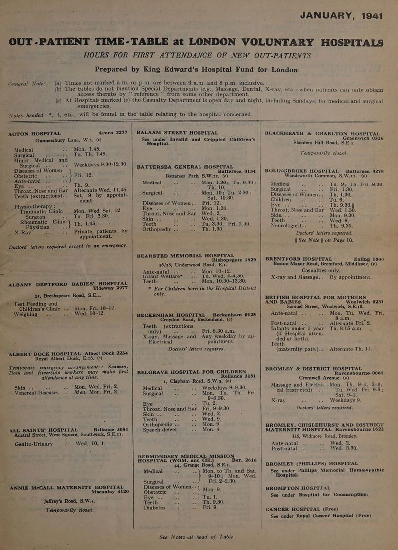 JANUARY, 1941 General Notes - access thereto by ‘ when patients van ouly obtain emergencies. ACTON HOSPITAL Acorn 2277 Gunnersbury Lane, W.3. (c) Medical Mon. 1.45. Surgical meet Tull Ebe 1.45: Minor Medical and Surgical Weekdays 9.30-12.30. Diseases of Women Obstetric Me } Fri. 12. * Ante-natal &amp; Eye .. Th. 9. Alternate Wed. 11.45. Throat, Nose and Ear , Sat. 9 by appoint- Teeth (extractions). _ment. _ Physio-therapy : Traumatic Clinic Mon. Wed. Sat. 12. cate Surgeon Wd WA De ep - IUE Rheumatic Bec} Th. 1.45. Physician _ X-Ray sts Private patients by , i a appointment. ALBANY DEPTFORD BABIES’ HOSPITAL Tideway 2977 25, Breakspears Road, S.E.4. -Mon. Fri. 10-12. Children’s Clinic .. Wed. 10-12. Weighing “ALBERT DOCK HOSPITAL Albert Dock 2234 Royal Albert Dock, E.16. (¢) Seamen, Dock and Riverside workers may make first aitendance at any lime. Mon. Wed. Fri. 2. Skin .. Men, Mon. Fri. 2. Venereal Diseases ALL SAINTS’ HOSPITAL Reliance 3081 Austral Street, West Square, Southwark, S.E.11. Genito-Urinary Wed. 10, 1. ANNIE McCALL MATERNITY HOSPITAL Macaulay 4120 “s - “Jeffrey’s Road, S.W.4. ~- = Temporarily closed. BALAAM STREET HOSPITAL See under Invalid and Crippled Children's Hospital. BATTERSEA GENERAL HOSPITAL Battersea 0134 Battersea Park, S.W.11. (c) Medical Mon. 1.30; Tu. 9.30; Th. 10, Surgical. Mon. 10; Tu. 2.30; Sat. 10.30. Diseases of Women. Fri. 12. Eye . Mon, 1.30. Throat, Nose and Ear Wed. 2. Skin . : . Wed. 1.30. Teeth nhs Tu. 3.30; Fri. 2.30. Orthopaedic .. Th. 1.30. BEARSTED MEMORIAL HOSPITAL Bishopsgate 1929 36/38, Underwood Road, E.1. Ante-natal Mon. 10-12. Infant Welfare* Tu. Wed. 2—4.30. Teeth Mon. 10,30-12.30. * For Children born in the Hospital District only. BECKENHAM HOSPITAL Beckenham 0125 Croydon Road, Beckenham, (c) Teeth (extractions only) ce . Fri. 8.30 a.m. X-ray, Massage and Any weekday by ap- Electrical pointment. Doctors’ letters requared. BELGRAVE HOSPITAL FOR CHILDREN Reliance 3151 1, Clapham Road, S.W.o9. (c) Medical Weekdays 9-9.30. Surgical Mon. Tu. Th. Fri. 9-9.30. Eye uses: Throat, Nose and Ear Fri. 9-9.30. Skin .. an Wed. 2. Teeth on Wed. 9. Orthopedic .. Mon. 9. Speech defect Mon. 4. BERMONDSEY MEDICAL MISSION HOSPITAL (WOM. and CH.) Ber. 2616 44, Grange Road, S.E.1. Medical Mon. to Th. and Sat. 9-10; Mon. Wed. Surgical Fri. 2~—2.30. Diseases of Women... M 9 Obstetric ey ue Eye .. aie ae Teeth Th. 9.30 Diabetes Fri. 9. See Notes -at head of fable BLACKHEATH &amp; GHARLTON HOSPITAL Greenwich 0326 Shooters Hill Road, S.E.3. Temporarily closed. BOLINGBROKE HOSPITAL Battersea 0278 Wandsworth Common, S.W.11. (e) Medical Tu. 9; Th. Fri..9.30. Surgical oe Eris 130; Diseases of Women. Th. 1.30. Children Tu. 9. IVC 233). Th. 9.30.}} Throat, Nose and Rar Wed. 1.30. Skin .. Mon, 9.30, Teeth Wed. 9. ~ Neurological. . Th. 9.30. Doctors’ letters required. || See Note || on Page 10. BRENTFORD HOSPITAL Ealing 1800 Boston Manor Road, Brentford, Middlesex. (c) Casualties only. X-ray and Massage... By appointment. BRITISH HOSPITAL FOR MOTHERS AND BABIES Woolwich 0231 Samuel Street, Woolwich, S.E.18. Ante-natal Mon. Tu. Wed. Fri. 8 a.m. Post-natal Alternate Fri. 2. Infants under 1 year Th.8.l5am. , (if Hospital atten- ded at birth). Teeth (maternity pats.).. Alternate Th. 11, BROMLEY &amp; DISTRICT HOSPITAL Ravensbourne 0061 Cromwell Avenue. (c) Massage and Electri- Mon. Th. 9-1, 5-8; cal (restricted) Tu. Wed. Fri. 9-5 ; Sat. 9-1. X-ray Weekdays 9. Doctors’ letters required. BROMLEY, CHISLEHURST AND DISTRICT MATERNITY HOSPITAL Ravensbourne 1623 118, Widmore Road, Bromley. Ante-natal Wed. 2. Post-natal Wed. 3.30. BROMLEY (PHILLIPS) HOSPITAL See under Phillips Memorial Homeopathie Hospital. BROMPTON HOSPITAL See under Hospital for Consumption. CANCER HOSPITAL (Free) See under Royal Cancer Hospital (Free)