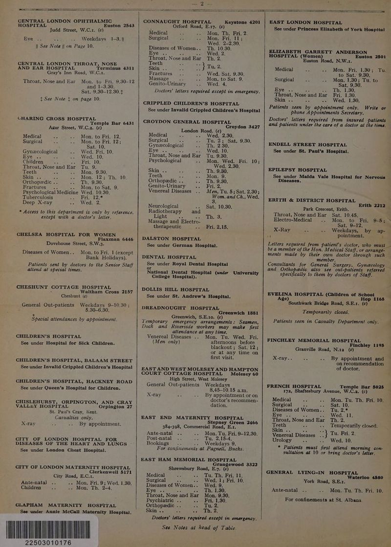 SS CENTRAL LONDON OPHTHALMIC HOSPITAL Euston 2543 Judd Street, W.C.1. (c) Weekdavs SG 1-3. || || See Note || on Page 10. Eve CENTRAL LONDON THROAT, NOSE AND EAR HOSPITAL Terminus 4311 Gray’s Inn Road, W.C.1. Throat, Nose and Ear Mon. to Fri. 9.30-12 and 1-3.30. Sat. 9.30-12.30. + t See Note ¢ on page 10. CHARING CROSS HOSPITAL Temple Bar 6431 Agar Street, W.C.2. (c) CONNAUGHT HOSPITAL Keystone 4201 Orford Road, E.17. (c) Medical Mon. Th. Fri. 2. Surgical Mon. Fri. 11; Wed. 2-2.30. Diseases of Women.. Th. 10.30. Eve .. oe -. Wed. 2. poroats Noseand Ear Th. 2. eeth Ss A Skin . ae } Tu, 2. Fractures Wed. Sat. 9.30. Massage Mon, to Sat. 9. Genito-Urinary Wed. 4. Doctors’ letters required except in emergency. CRIPPLED CHILDREN’S HOSPITAL See under Invalid Crippled Children’s Hospital CROYDON GENERAL HOSPITAL Croydon 3427 London Road. (c) Medica) Mon. to Fri. 12, Surgical Mon. to Fri. 12; ; Sat. 10. Gynecological Wed. Fri. 10. Eye .. a Wed. 10. Children ; Ais, Gaia oth Throat, Nose and Ear Tu. 9. Teeth a -» Mon, '9:30: Skin. a : Mon. 12; Th. 10. Orthopedic .. Th. 9.30. Fractures -- Mon. to Sat. 9. Psychological Medicine Wed. 10.30. Tuberculosis Fri. 12.* Deep X-ray Wed. 2. * Access to this department is onlv by reference, except with a doctor’s letter. CHELSEA HOSPITAL FOR WOMEN Flaxman 6446 Dovehouse Street, S.W.3. Diseases of Women.. Mon. to Fri. 1 (except Bank Holidays). Patients sent by doctors to the Senior Staff atiend at spectal times. CHESHUNT COTTAGE HOSPITAL : Waltham Cross 2157 Cheshunt (¢) General Out-patients Weekdays 9-10.30; - 5.30-6.30. Special attendances by appointment. CHILDREN’S HOSPITAL See under Hospital for Sick Children. CHILDREN’S HOSPITAL, BALAAM STREET See under Invalid Crippled Children’s Hospital CHILDREN’S HOSPITAL, HACKNEY ROAD See under Queen’s Hospital for Children. CHISLEHURST, ORPINGTON, AND CRAY VALLHY HOSPITAL Orpington 27 St. Paul’s Cray, Kent. Casualties only. X-ray By appointment. CITY OF LONDON HOSPITAL FOR DISEASES OF THE HEART AND LUNGS - See under London Chest Hospital. CITY OF LONDON MATERNITY HOSPITAL Clerkenwell 5171 City Road, E.C.1. -- Mon. Fri. 9; Wed. 1.30. - Mon, Th. 2-4, Ante-natal Children OLAPHAM MATERNITY HOSPITAL See under Annie McCall Maternity Hospital. 22503010176 Medical Wed. 2.30. Surgical Tu. 2; Sat. 9.30. Gynezcological Th. 2.30. Byer. Je -. Wed. 10. Throat, Nose and Ear Tu. 9.30. Psychological Mon. Wed. Fri. 10; Wed. 2,30. Skin .. Th, 9.30. Teeth : Mon, 9. Orthopedic .. Th. 9.30. Genito-Urinary Fri. 2. Venereal Diseases Men, Tu. 5; Sat. 2.30; nae. and Ch., Wed. Neurological - Sat. 10.30. Radiotherapy and Light So AWeeed Massage and Electro- therapeutic Fri, 2.15. DENTAL HOSPITAL College Hospital). Greenwich 1881 Greenwich, S.E.10. (c) Temporary emergency arrangements: Seamen, Dock and Riverside workers may make first attendance at any time. Venereal Diseases .. Mon. Tu. Wed. Fri. (Men only) afternoons before blackout ; Sat. 12; or at any time on first visit. EAST AND WEST MOLESEY AND HAMPTON COURT COTTAGE HOSPITAL Molesey 60 High Street, West Molesey General Out-patients Weekdays 8.45-10.15 a.m. By appointment or on doctor’s recommen- dation. X-ray EAST END MATERNITY HOSPITAL Stepney Green 2466 384-398, Commercial Road, E.1. Ante-natal Mon. Tu. Fri. 9-12.30. Post-natal sure Pai ye) Bookings Weekdays 9. Grangewood 3322 Medical : oe) eu. Dae bris th: Surgical are .. Wed. 1; Fri. 10. Diseases of Women.. Wed. 9. Eye .. sha -. Th. 1.30. Throat, Nose and Ear Mon. 9.30. Psychiatric .. -- Fri. 1,30. Orthopedic .. Bo OW + Skin .. ae so) Ay, ——— eo EAST LONDON HOSPITAL See under Princess Elizabeth of York Hospital ELIZABETH GARRETT ANDERSON HOSPITAL (Women) Euston 2501 Euston Road, N.W.1. Medical Mon. Fri. 1.30; Tu. to Sat. 9.30. Surgical Mon. 1.30; Tu. to Sat. 9.30. Eye .. Be en ph. 1.30; Throat, Nose and Ear Fri. 1.30. Skin .. 24 -- Wed. 1.30. Patients seen by appointment only. Write or phone Appointments Secretary. Doctors’ letters required from insured patients and patients under the care of a doctor at the time. ENDELL STREET HOSPITAL See under St. Paul’s Hospital. EPILEPSY HOSPITAL See under Maida Vale Hospital for Nervous Diseases. ERITH &amp; DISTRICT HOSPITAL Park Crescent, Erith. Throat, Nose and Ear Sat. 10.45. Electro-Medical Mon. to Fri. Sat. 9-12, X-Ray Weekdays, by ap- i pointment. — Letters required from patient’s doctor, who must be a member of the Hon, Medical Staff, or arrange- ments made by their own doctor through such member. and Orthopedic also see out-patienis referred specifically to them by doctors of Staff. EVELINA HOSPITAL (Children of School Age) x Hop 1165 Southwark Bridge Road, S.E.1. (c) Temporartly closed. Patients seen tn Casualty Department only. FINCHLEY MEMORIAL HOSPITAL Finchley 1195 Granville Road, N.12 (c¢) X-ray.. By appointment and on recommendation of doctor. FRENCH HOSPITAL Temple Bar 5025 172, Shaftesbury Avenue, W.C.2. (c) Medical -» Mon. Tu. Th. Fri. 10. Surgical oe -. Sat. 10. Diseases of Women.. Tu. 2.* Throat, Nose and Ear Th. 2. ats : .. Temporarily closed. Venereal Diseases et Tu, Fri. 2. Urology Wed, 10. * Patients must first attend morning con- sultation at 10 or bring doctor’s letter. GENERAL LYING-IN HOSPITAL Waterloo 4580 York Road, S.E.1. Ante-natal Mon. Tu. Th. Fri. 10. For confinements at St. Albans. f