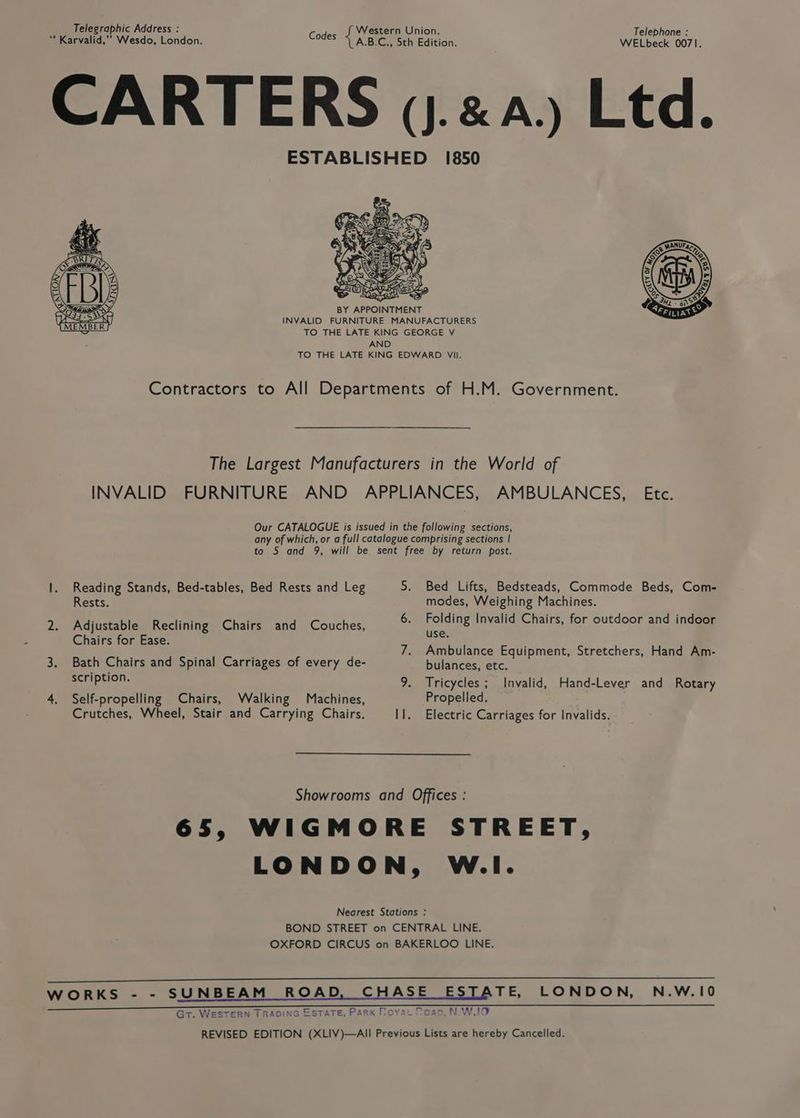 Telegraphic Address : Western Union. Telephone : “ Karvalid,”” Wesdo, London. Codes “4 A.B'G bth Editlon: WELbeck 0071. CARTERS vj.xa.) Ltd. ESTABLISHED 1850 Asx | Mi get Nee”, Rp Bao ease BY APPOINTMENT INVALID FURNITURE MANUFACTURERS TO THE LATE KING GEORGE V AND TO THE LATE KING EDWARD VII. Contractors to All Departments of H.M. Government. The Largest Manufacturers in the World of INVALID FURNITURE AND APPLIANCES, AMBULANCES, Etc. Our CATALOGUE is issued in the following sections, any of which, or a full catalogue comprising sections | to 5 and 9, will be sent free by return post. 1. Reading Stands, Bed-tables, Bed Rests and Leg 5. Bed Lifts, Bedsteads, Commode Beds, Com- Rests. modes, Weighing Machines. 2. Adjustable Reclining Chairs and Couches, 6. ee Invalid Chairs, for outdoor and indoor Chairs for Ease. og : 7. Ambulance Equipment, Stretchers, Hand Am- 3. Bath Chairs and Spinal Carriages of every de- bulances, etc. MH able 9. Tricycles; Invalid, Hand-Lever and Rotary 4. Self-propelling Chairs, Walking Machines, Propelled. Crutches, Wheel, Stair and Carrying Chairs. I]. Electric Carriages for Invalids. Showrooms and Offices : 65, WIGMORE STREET, LONDON, W.I. Nearest Stations : BOND STREET on CENTRAL LINE. OXFORD CIRCUS on BAKERLOO LINE. TS ee OR ee EEE eee WORKS - - SUNBEAM ROAD, CHASE ESTATE, LONDON, N.W.10 Gt. WESTERN TRADING ESTATE, Park Royat Moan, N.W,IO REVISED EDITION (XLIV)—AIl Previous Lists are hereby Cancelled.