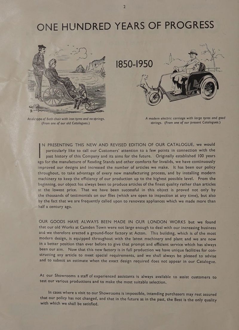 ONE HUNDRED YEARS OF PROGRESS N PRESENTING THIS NEW AND REVISED EDITION OF OUR CATALOGUE, we would particularly like to call our Customers’ attention to a few points in connection with the past history of this Company and its aims for the future. Originally established 100 years ago for the manufacture of Reading Stands and other comforts for Invalids, we have continuously improved our designs and increased the number of articles we make. It has been our policy throughout, to take advantage of every new manufacturing process, and by installing modern machinery to keep the efficiency of our production up to the highest possible level. From the beginning, our object has always been to produce articles of the finest quality rather than articles at the lowest price. That we have been successful in this object is proved not only by the thousands of testimonials on our files (which are open to inspection at any time), but also by the fact that we are frequently called upon to renovate appliances which we made more than half a century ago. OUR GOODS HAVE ALWAYS BEEN MADE IN OUR LONDON WORKS but we found that our old Works at Camden Town were not large enough to deal with our increasing business and we therefore erected a ground-floor factory at Acton. This building, which is of the most modern design, is equipped throughout with the latest machinery and plant and we are now in a better position than ever before to give that prompt and efficient service which has always been our aim. Now that this new factory is in full production we have unique facilities for con- structing any article to meet special requirements, and we shall always be pleased to advise and to submit an estimate when the exact design required does not appear in our Catalogue. At our Showrooms a staff of experienced assistants is always available to assist customers to test our various productions and to make the most suitable selection. In cases where a visit to our Showrooms is impossible, intending purchasers may rest assured that our policy has not changed, and that in the future as in the . past, the Best is the only quality with which we shall be satisfied,