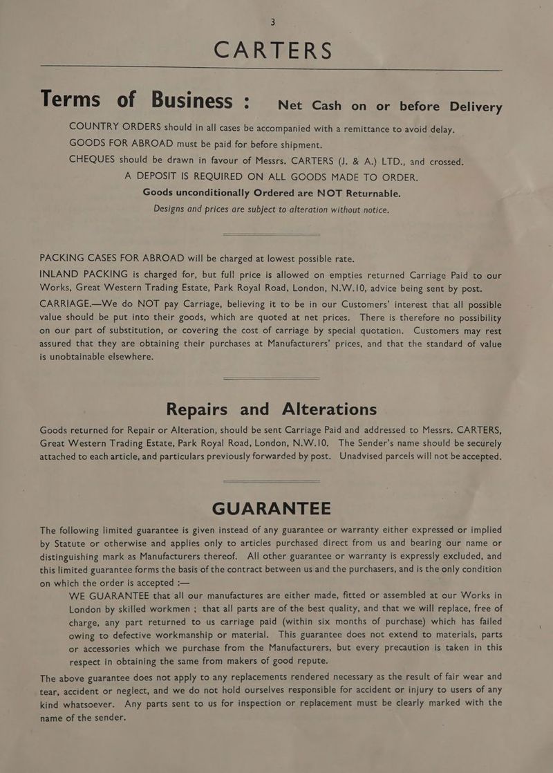 3 CARTERS Terms of Business : Net Cash on or before Delivery COUNTRY ORDERS should in all cases be accompanied with a remittance to avoid delay. GOODS FOR ABROAD must be paid for before shipment. | CHEQUES should be drawn in favour of Messrs. CARTERS (J. &amp; A.) LTD., and crossed. A DEPOSIT IS REQUIRED ON ALL GOODS MADE TO ORDER. Goods unconditionally Ordered are NOT Returnable. Designs and prices are subject to alteration without notice. PACKING CASES FOR ABROAD will be charged at lowest possible rate. INLAND PACKING is charged for, but full price is allowed on empties returned Carriage Paid to our Works, Great Western Trading Estate, Park Royal Road, London, N.W.10, advice being sent by post. CARRIAGE.—We do NOT pay Carriage, believing it to be in our Customers’ interest that all possible value should be put into their goods, which are quoted at net prices. There is therefore no possibility on our part of substitution, or covering the cost of carriage by special quotation. Customers may rest assured that they are obtaining their purchases at Manufacturers’ prices, and that the standard of value is unobtainable elsewhere. . Repairs and Alterations Goods returned for Repair or Alteration, should be sent Carriage Paid and addressed to Messrs. CARTERS, Great Western Trading Estate, Park Royal Road, London, N.W.10. The Sender’s name should be securely attached to each article, and particulars previously forwarded by post. Unadvised parcels will not be accepted. GUARANTEE The following limited guarantee is given instead of any guarantee or warranty either expressed or implied by Statute or otherwise and applies only to articles purchased direct from us and bearing our name or distinguishing mark as Manufacturers thereof. All other guarantee or warranty is expressly excluded, and this limited guarantee forms the basis of the contract between us and the purchasers, and is the only condition on which the order is accepted :— WE GUARANTEE that all our manufactures are either made, fitted or assembled at our Works in London by skilled workmen ; that all parts are of the best quality, and that we will replace, free of charge, any part returned to us carriage paid (within six months of purchase) which has failed owing to defective workmanship or material. This guarantee does not extend to materials, parts or accessories which we purchase from the Manufacturers, but every precaution is taken in this respect in obtaining the same from makers of good repute. The above guarantee does not apply to any replacements rendered necessary as the result of fair wear and tear, accident or neglect, and we do not hold ourselves responsible for accident or injury to users of any kind whatsoever. Any parts sent to us for inspection or replacement must be clearly marked with the name of the sender.