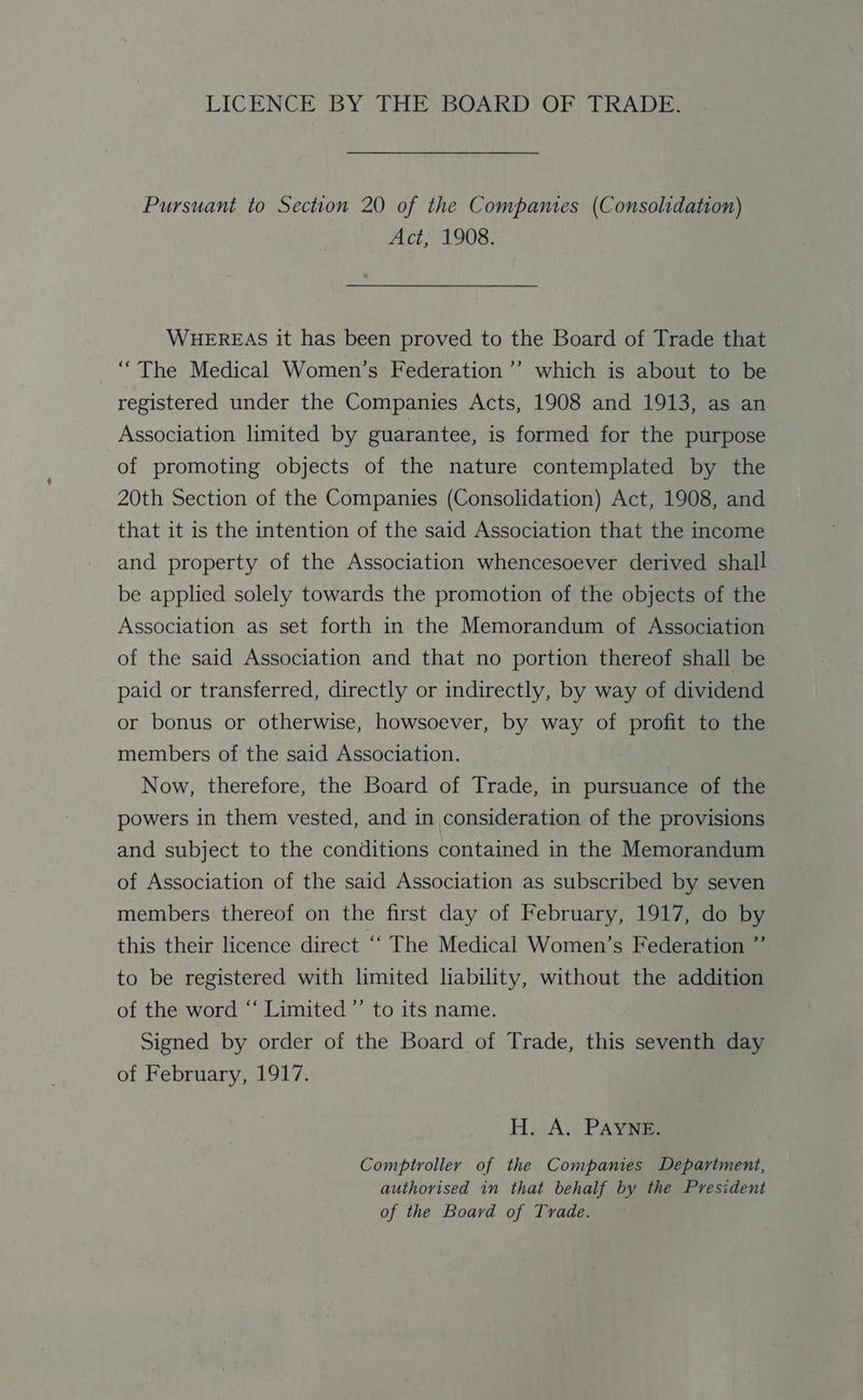 LICENCE BY THE BOARD OF TRADE. Pursuant to Section 20 of the Companies (Consolidation) Act, 1908. WHEREAS it has been proved to the Board of Trade that “The Medical Women’s Federation’ which is about to be registered under the Companies Acts, 1908 and 1913, as an Association limited by guarantee, is formed for the purpose of promoting objects of the nature contemplated by the 20th Section of the Companies (Consolidation) Act, 1908, and that it is the intention of the said Association that the income and property of the Association whencesoever derived shall be applied solely towards the promotion of the objects of the Association as set forth in the Memorandum of Association of the said Association and that no portion thereof shall be paid or transferred, directly or indirectly, by way of dividend or bonus or otherwise, howsoever, by way of profit to the members of the said Association. Now, therefore, the Board of Trade, in pursuance of the powers in them vested, and in consideration of the provisions and subject to the conditions contained in the Memorandum of Association of the said Association as subscribed by seven members thereof on the first day of February, 1917, do by this their licence direct ‘‘ The Medical Women’s Federation ” to be registered with limited lability, without the addition of the word “‘ Limited’ to its name. Signed by order of the Board of Trade, this seventh day of February, 1917. H. A. PAYNE. Comptroller of the Companies Department, authorised in that behalf by the President of the Board of Trade.