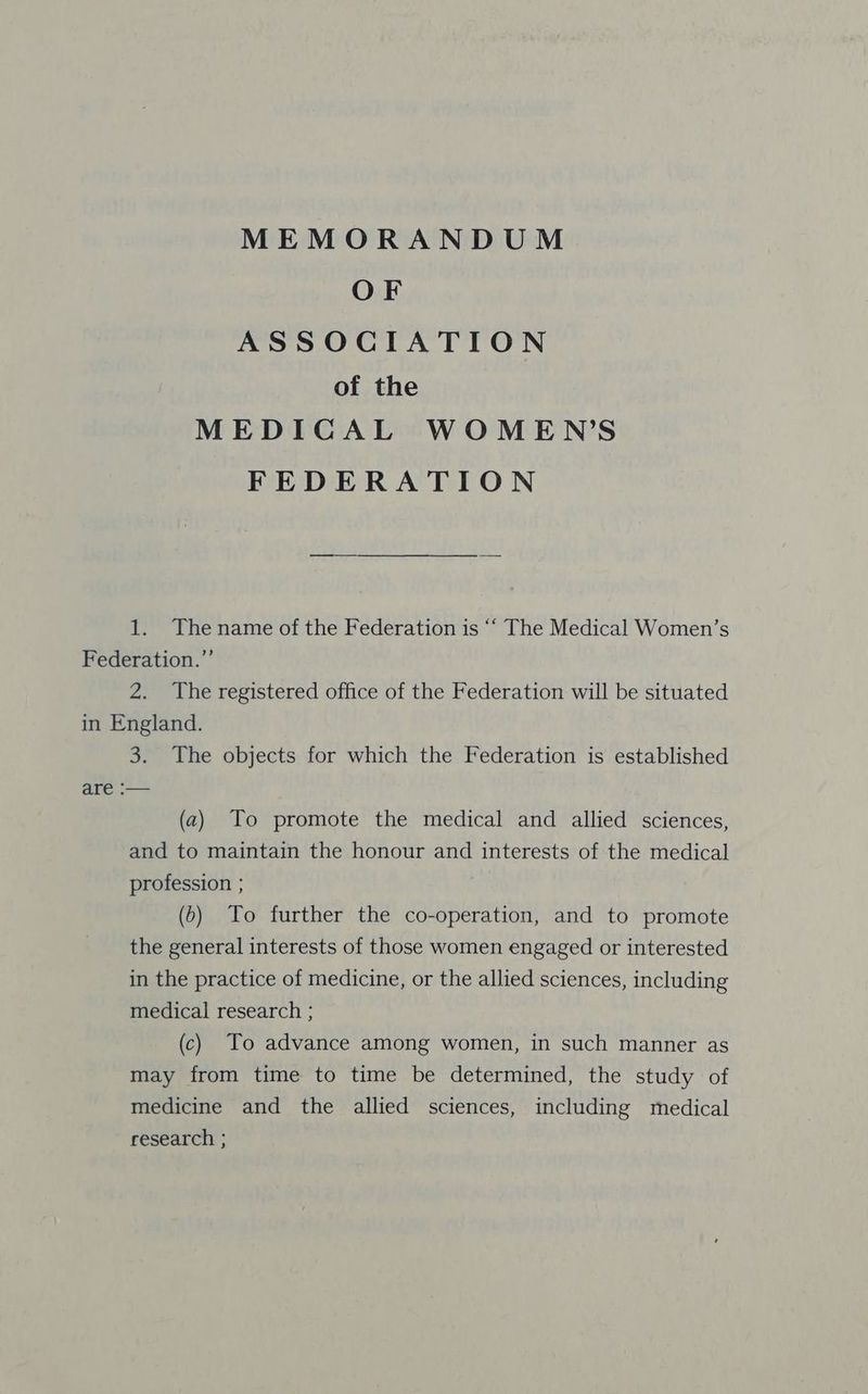 OF ASSOCIATION of the MEDICAL WOMEN’S FEDERATION 1. The name of the Federation is ‘““ The Medical Women’s Federation.” 2. The registered office of the Federation will be situated in England. 3. The objects for which the Federation is established are :— (a) To promote the medical and allied sciences, and to maintain the honour and interests of the medical profession ; (6) To further the co-operation, and to promote the general interests of those women engaged or interested in the practice of medicine, or the allied sciences, including medical research ; (c) To advance among women, in such manner as may from time to time be determined, the study of medicine and the allied sciences, including medical research ;