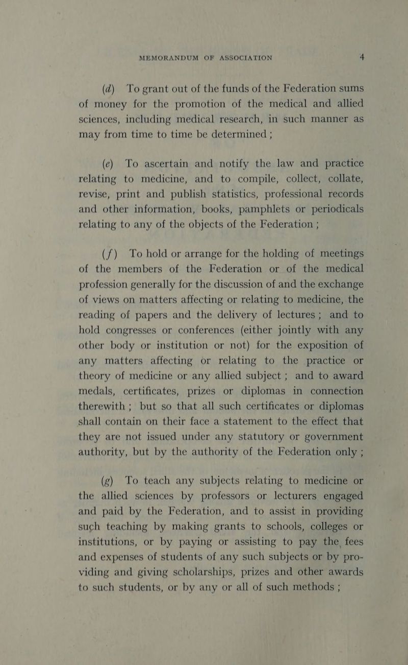 (d) To grant out of the funds of the Federation sums of money for the promotion of the medical and allied sciences, including medical research, in such manner as may from time to time be determined ; (ec) To ascertain and notify the law and practice relating to medicine, and to compile, collect, collate, revise, print and publish statistics, professional records and other information, books, pamphlets or periodicals relating to any of the objects of the Federation ; (f) To hold or arrange for the holding of meetings of the members of the Federation or of the medical profession generally for the discussion of and the exchange of views on matters affecting or relating to medicine, the reading of papers and the delivery of lectures; and to hold congresses or conferences (either jointly with any other body or institution or not) for the exposition of any matters affecting or relating to the practice or theory of medicine or any allied subject ; and to award medals, certificates, prizes or diplomas in connection therewith ; but so that all such certificates or diplomas shall contain on their face a statement to the effect that they are not issued under any statutory or government authority, but by the authority of the Federation only ; (g) To teach any subjects relating to medicine or the allied sciences by professors or lecturers engaged and paid by the Federation, and to assist in providing such teaching by making grants to schools, colleges or institutions, or by paying or assisting to pay the, fees and expenses of students of any such subjects or by pro- viding and giving scholarships, prizes and other awards to such students, or by any or all of such methods ;