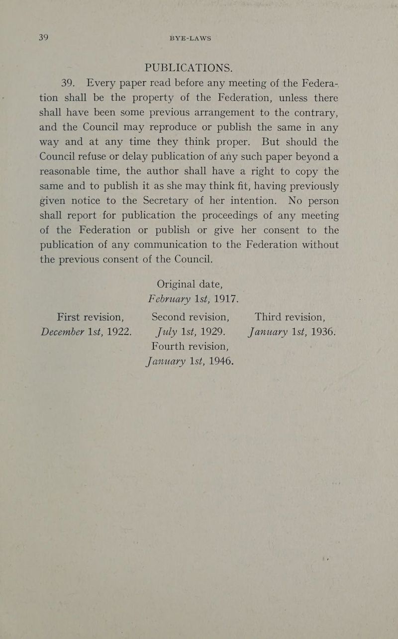 PUBLICATIONS. 39. Every paper read before any meeting of the Federa- tion shall be the property of the Federation, unless there shall have been some previous arrangement to the contrary, and the Council may reproduce or publish the same in any way and at any time they think proper. But should the Council refuse or delay publication of any such paper beyond a reasonable time, the author shall have a right to copy the same and to publish it as she may think fit, having previously given notice to the Secretary of her intention. No person shall report for publication the proceedings of any meeting of the Federation or publish or give her consent to the publication of any communication to the Federation without the previous consent of the Council. Original date, February 1st, 1917. First revision, Second revision, Third revision, December 1st, 1922. July 1st, 1929. January 1st, 19306. Fourth revision, January 1st, 1946.
