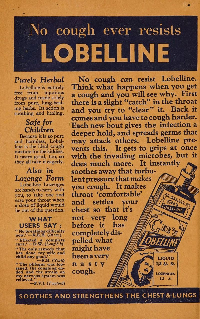 Purely Herbal Lobelline is entirely free from injurious drugs and made solely from pure, lung-heal- ing herbs. Its action is soothing and healing. Safe for Children Because it is so pute and harmless, Lobel- line is the ideal cough mixture for the kiddies. It tastes good, too, so they all take it eagerly. Also in Lozenge Form Lobelline Lozenges are handy tocartry with you, to take one and ease your throat when a dose of liquid would be out of the question. W HAT USERS SAY : ‘* No breathing difficulty now.’’—R.E.B. (Birm.) ‘““ Effected a complete cure.’’—D.W. (Loug’b’h) ** The only remedy that has done my wife and child any good.’’ —R.B. (York) “The phlegm was loo- sened, the coughing en~- ded and the strain on my nervous system was relieved.’’ —F.V.J. (Twyford) No cough can resist Lobelline. Think what happens when you get a cough and you will see why. First there isa slight “catch” in the throat and you try to “clear” it. Back it comes and you have to cough harder. Each new bout gives the infection a deeper hold, and spreads germs that may attack others. Lobelline pre- vents this. It gets to grips at once with the invading microbes, but it does much more. It instantly soothes away that turbu- : lent pressure that makes Q _ you cough. It makes //ig 4 throat ‘comfortable’ {47-2 ~ and settles your chest so that it’s not very long before it has completely dis- pelled what | might have beenavery nasty cough.
