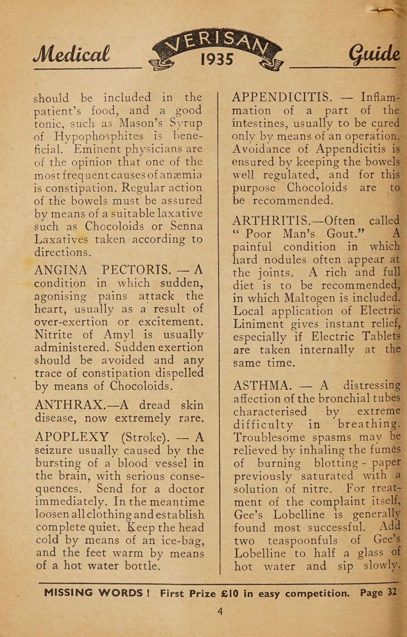 should be included in the patient’s food, and a good tonic, such as Mason’s Syrup of Hypophosphites is bene- ficial. Eminent physicians are of the opinion that one of the most frequent causes of anemia is constipation. Regular action of the bowels must be assured by means of a suitable laxative such as Chocoloids or Senna Laxatives taken according to directions. ANGINA PECTORIS. —A condition in which sudden, agonising pains attack the heart, usually as a result of Over-exertion or excitement. Nitrite of Amyl is usually administered. Sudden exertion should be avoided and any trace of constipation dispelled by means of Chocoloids. ANTHRAX.—A dread skin disease, now extremely rare. APOPLEXY (Stroke). — A seizure usually caused by the bursting of a blood vessel in the brain, with serious conse- quences. Send for a doctor immediately. In the meantime loosen allclothing and establish complete quiet. Keep the head cold by means of an ice-bag, and the feet warm by means of a hot water bottle. e APPENDICITIS. — Inflam= mation of a part of the intestines, usually to be cured only by means of an operation. Avoidance of Appendicitis 1 ensured by keeping the bowels well regulated, and for this purpose Chocoloids are to be recommended. ARTHRITIS.—Often called _ “Poor Man’s. Gout.” A. painful condition in which hard nodules often appear at the joints. A rich and full diet is to be recommended, in which Maltogen is included, Local application of Electric Liniment gives instant relief, especially if Electric Tablets” are taken internally at the same time. - ASTHMA. — A distressing” affection of the bronchial tubes” characterised by . extremiy difficulty in breathing: Troublesome spasms may be relieved by inhaling the fumes of burning blotting - paper previously saturated with a solution of nitre. For treats ment of the complaint itself, Gee’s Lobelline is generally found most successful. Add- two teaspoonfuls of Gees” Lobelline to half a glass Of hot water and sip slowly
