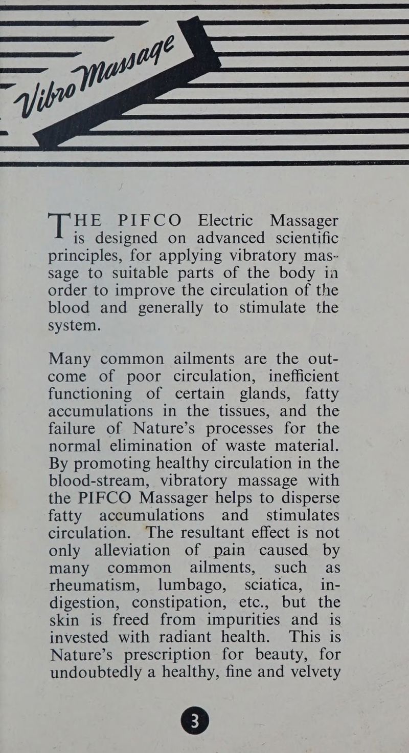 “ibe HE PIFCO Electric Massager is designed on advanced scientific principles, for applying vibratory mas- sage to suitable parts of the body ia order to improve the circulation of the blood and generally to stimulate the system. Many common ailments are the out- come of poor circulation, inefficient functioning of certain glands, fatty accumulations in the tissues, and the failure of Nature’s processes for the normal elimination of waste material. By promoting healthy circulation in the blood-stream, vibratory massage with the PIFCO Massager helps to disperse fatty accumulations and _ stimulates circulation. The resultant effect is not only alleviation of pain caused by many common ailments, such as rheumatism, lumbago, sciatica, in- digestion, constipation, etc., but the skin is freed from impurities and is invested with radiant health. This is Nature’s prescription for beauty, for undoubtedly a healthy, fine and velvety