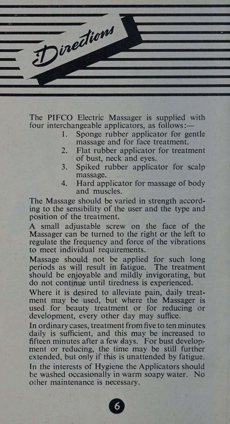 The PIFCO Electric Massager is supplied with four interchangeable applicators, as follows :— 1. Sponge rubber applicator for gentle massage and for face treatment. 2. Flat rubber applicator for treatment of bust, neck and eyes. 3. Spiked rubber applicator for scalp massage. 4. Hard applicator for massage of body and muscles. The Massage should be varied in strength accord- ing to the sensibility of the user and the type and position of the treatment. A small adjustable screw on the face of the Massager can be turned to the right or the left to regulate the frequency and force of the vibrations to meet individual requirements. Massage should not be applied for such long periods as will result in fatigue. The treatment should be enjoyable and mildly invigorating, but do not continue until tiredness is experienced. Where it is desired to alleviate pain, daily treat- ment may be used, but where the Massager is used for beauty treatment or for reducing or development, every other day may suffice. In ordinary cases, treatment from five to ten minutes daily is sufficient, and this may be increased to fifteen minutes after a few days. For bust develop- ment or reducing, the time may be still further extended, but only if this is unattended by fatigue. In the interests of Hygiene the Applicators should be washed occasionally in warm soapy water. No other maintenance is necessary.