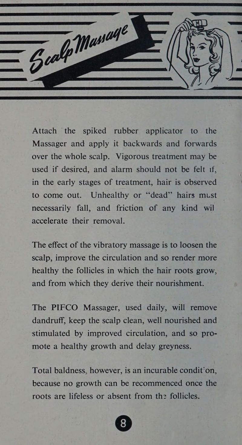 Massager and apply it backwards and forwards over the whole scalp. Vigorous treatment. may be used if desired, and alarm should not be felt if, . in the early stages of treatment, hair is observed to come out. Unhealthy or “‘dead” hairs must necessarily fall, and friction of any kind wil accelerate their removal. The effect of the vibratory massage is to loosen the scalp, improve the circulation and so render more healthy the follicles in which the hair roots grow, and from which they derive their nourishment. The PIFCO Massager, used daily, will remove dandruff, keep the scalp clean, well nourished and stimulated by improved circulation, and so pro- mote a healthy growth and delay greyness. Total baldness, however, is an incurable condit’on, because no growth can be recommenced once the roots are lifeless or absent from th2 follicles.