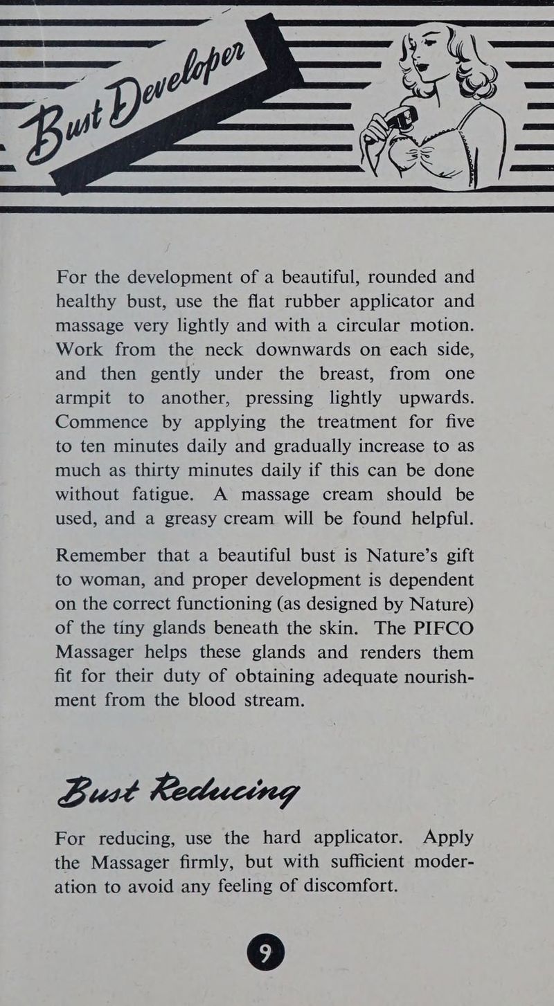 For the development of a beautiful, rounded and healthy bust, use the flat rubber applicator and massage very lightly and with a circular motion. Work from the neck downwards on each side, and then gently under the breast, from one armpit to another, pressing lightly upwards. Commence by applying the treatment for five to ten minutes daily and gradually increase to as much as thirty minutes daily if this can be done without fatigue. A massage cream should be used, and a greasy cream will be found helpful. Remember that a beautiful bust is Nature’s gift to woman, and proper development is dependent on the correct functioning (as designed by Nature) of the tiny glands beneath the skin. The PIFCO Massager helps these glands and renders them fit for their duty of obtaining adequate nourish- ment from the blood stream. Bust Reducing For reducing, use the hard applicator. Apply the Massager firmly, but with sufficient moder- ation to avoid any feeling of discomfort.
