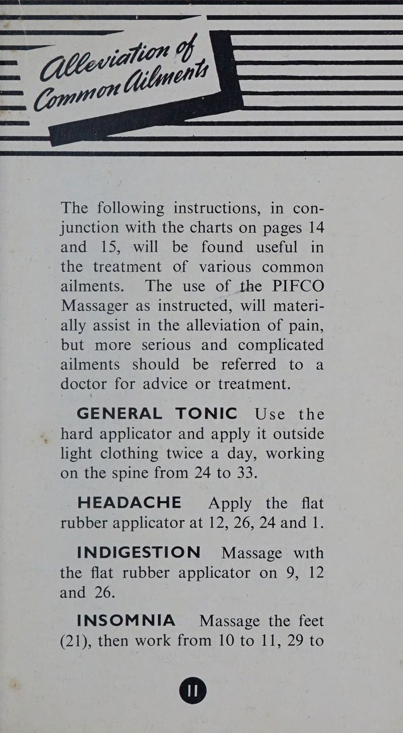 The following instructions, in con- junction with the charts on pages 14 and 15, will be found useful in the treatment of various common ailments. The use of the PIFCO Massager as instructed, will materi- ally assist in the alleviation of pain, but more serious and complicated ailments should be referred to a doctor for advice or treatment. GENERAL TONIC Use the light clothing twice a day, working on the spine from 24 to 33. HEADACHE Apply the flat rubber applicator at 12, 26, 24 and 1. INDIGESTION Massage with the flat rubber applicator on 9, 12 and 26. INSOMNIA Massage the feet