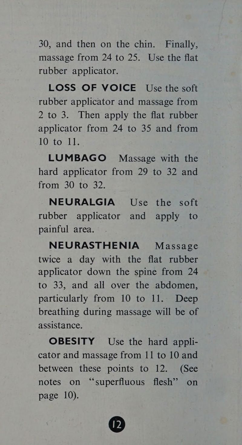 massage from 24 to 25. Use the flat rubber applicator. LOSS OF VOICE Use the soft rubber applicator and massage from 2 to 3. Then apply the flat rubber applicator from 24 to 35 and from IO-tornL1s LUMBAGO Massage with the hard applicator from 29 to 32 and from 30 to 32. NEURALGIA Use the soft rubber applicator and apply to painful area. . NEURASTHENIA Massage twice a day with the flat rubber applicator down the spine from 24 to 33, and all over the abdomen, particularly from 10 to 11. Deep breathing during massage will be of assistance. OBESITY Use the hard appli- cator and massage from 11 to 10 and between these points to 12. (See notes on “superfluous flesh’ on page 10). ®