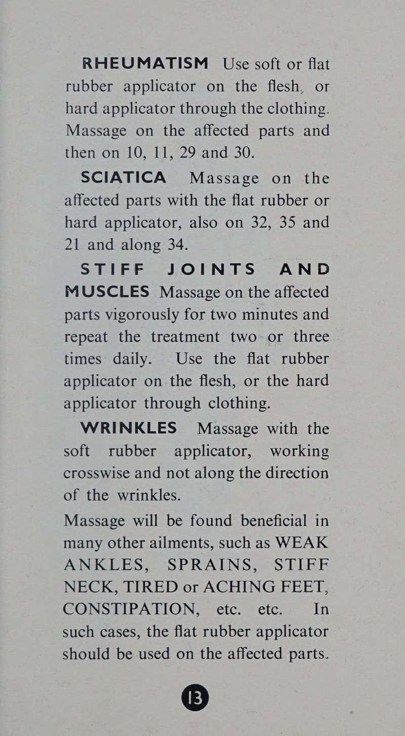 RHEUMATISM Use soft or flat rubber applicator on the flesh, or hard applicator through the clothing. Massage on the affected parts and then on 10, 11, 29 and 30. SCIATICA Massage on the affected parts with the flat rubber or hard applicator, also on 32, 35 and 21 and along 34. STIFF JOINTS AND MUSCLES Massage on the affected parts vigorously for two minutes and repeat the treatment two-or three times daily. Use the flat rubber applicator on the flesh, or the hard applicator through clothing. WRINKLES Massage with the soft rubber applicator, working crosswise and not along the direction of the wrinkles. Massage will be found beneficial in many other ailments, such as WEAK ANKLES, SPRAINS, STIFF NECK, TIRED or ACHING FEET, CONSTIPATION, etc. etc. In such cases, the flat rubber applicator should be used on the affected parts. 3)