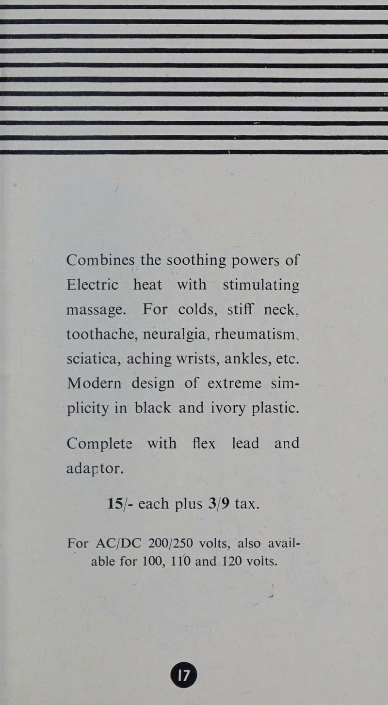Combines the soothing powers of Electric heat with stimulating massage. For colds, stiff neck, toothache, neuralgia, rheumatism. sciatica, aching wrists, ankles, etc. Modern design of extreme sim- plicity in black and ivory plastic. Complete with flex lead and adaptor. 15/- each plus 3/9 tax. For AC/DC 200/250 volts, also avail- able for 100, 110 and 120 voits.