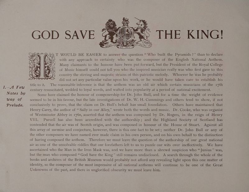 I-A Few Notes by way of Prelude. THE KING! iT WOULD BE EASIER to answer the question “Who built the Pyramids ?” than to declare ey with any approach to certainty who was the composer of the English National Anthem. Many claimants to the honour have been put forward, but the President of the Royal College of Music himself could not tell you who the inspired musician really was who first gave to this country the stirring and majestic strains of this patriotic melody. Whoever he was he probably — did not set any particular value upon his work, or he would have taken care to establish his title to it. The reasonable inference is that the anthem was an old air which certain musicians of the 17th century resuscitated, wedded to loyal words, and wafted into popularity at a period of national excitement. Some have claimed the honour of composership for Dr. John Bull, and for a time the weight of evidence seemed to be in his favour, but the late investigations of Dr. W. H. Cummings and others tend to show, if not conclusively to prove, that the claim on Dr. Bull’s behalf has small foundation. Others have maintained that Henry Carey, the author of “ Sally in our Alley,” wrote both the words and music. Dr. Cooke, who was organist of Westminster Abbey in 1760, asserted that the anthem was composed by Dr. Rogers, in the reign of Henry VIII. Purcell has also been accredited with the authorship; and the Highland Society of Scotland has contended that the air was of Scotch origin, and was composed in honour of the House of Stuart. Against all this array of surmise and conjecture, however, there is this one fact to be set; neither Dr. John Bull or any of the other composers we have named ever made claim in his own person, and on his own behalf to the distinction of having composed the anthem. Therefore we must leave the question of the authorship of our great national air as one of the unsolvable riddles that our forefathers left to us to puzzle our wits over ineffectively. We have ascertained who the Man in the Iron Mask was, and we have more than a shrewd suspicion who “ Junius” was, but the man who composed “God Save the King” still remains undisclosed. A search through the whole of the books and archives of the British Museum would probably not afford any revealing light upon this one matter of identity, so the composer of the most impressive of all national anthems will continue to be one of the Great Unknowns of the past, and there in unglorified obscurity we must leave him.