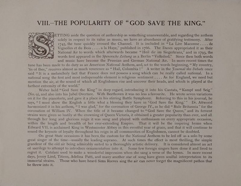 VIII.-THE POPULARITY OF “GOD SAVE THE KING.” KS »9ETTING aside the question of authorship as something unanswerable, and regarding the anthem solely in respect to its value as music, we have an abundance of gratifying testimony. After 1745, the tune quickly crossed the Channel. It is included in “La Lire Maconne.... de Vignolles et du Bois....ala Haye,” published in 1766. The Danes appropriated it as their National Air to words which afterwards became “ Heil dir im Siegerkranz,” and in 1793, the words first appeared in the Spenersche Zeitung as a Berlin “ Volkslied.” Since then both words and music have become the Prussian and German National Air. In more recent times the tune has been made to do duty as an American National Anthem, and, set to the words beginning, “ My country, ’tis of thee,” receives almost as much reverence as “ Hail, Columbia!” A writer in the Fournal ‘des Debats once said “It is a melancholy fact that France does not possess a song which can be really called national. Ina national song the first and most indispensable element is religious sentiment .... As for England, we need but mention the air, at the sound of which all Englishmen rise and uncover their heads, and which is played at the farthest extremity of the world.” Weber held “God Save the King” in deep regard, introducing it into his Cantata, “Kampf und Seig” (No.9), and also into his Jubel Overture. With Beethoven it was no less a favourite. He wrote seven variations on it for the pianoforte, and gave it a place in his stirring Battle Symphony. Referring to this in his journal, he says, “I must show the English a little what a blessing they have in ‘God Save the King.” Dr. Attwood harmonized it in his anthem, “I was glad,” for the coronation of George IV., as he did “ Rule Britannia” for the coronation of William IV. When the title of it became changed to “God Save the Queen,” and its fervent strains were given so lustily at the crowning of Queen Victoria, it obtained a greater popularity than ever, and all through her long and glorious reign it was sung and played with enthusiasm on every appropriate occasion, within the length and breadth of her ever-extending Empire. That it will be the inspiring hymn when Edward VII. is acclaimed King in Westminster Abbey in this eventful year of grace, and that it will continue to sound the keynote of loyalty throughout his reign in all communities of Englishmen, cannot be doubted. On great State occasions it has been,the custom for the National Anthem to be led off as a solo by some great singer of the time—usually the leading soprano. At such times the effect is most thrilling, the simple grandeur of the old air being admirably suited to a thoroughly artistic delivery. It is considered almost an act of sacrilege to attempt to introduce ornamentation into it. Some few foreign singers have done it and lived to regret it. Catalani used to make a wonderful impression when she sang a verse of the hymn. In more recent days, Jenny Lind, Titiens, Adelina Patti, and many another star of song have given soulful interpretation to its immortal strains. Those who have heard Sims Reeves sing the air can never forget the magnificent pathos that he threw into it.