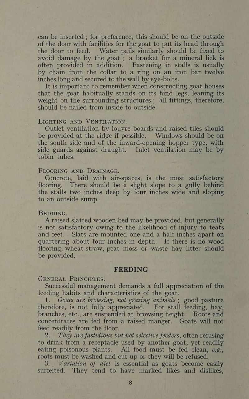 can be inserted ; for preference, this should be on the outside of the door with facilities for the goat to put its head through the door to feed. Water pails similarly should be fixed to avoid damage by the goat; a bracket for a mineral lick is often provided in addition. Fastening in stalls is usually by chain from the collar to a ring on an iron bar twelve inches long and secured to the wall by eye-bolts. It is important to remember when constructing goat houses that the goat habitually stands on its hind legs, leaning its weight on the surrounding structures ; all fittings, therefore, should be nailed from inside to outside. LIGHTING AND VENTILATION. Outlet ventilation by louvre boards and raised tiles should be provided at the ridge if possible. Windows should be on the south side and of the inward-opening hopper type, with side guards against draught. Inlet ventilation may be by tobin tubes. FLOORING AND DRAINAGE. Concrete, laid with air-spaces, is the most satisfactory flooring. There should be a slight slope to a gully behind the stalls two inches deep by four inches wide and sloping to an outside sump. BEDDING. A raised slatted wooden bed may be provided, but generally is not satisfactory owing to the likelihood of injury to teats and feet. Slats are mounted one and a half inches apart on quartering about four inches in depth. If there is no wood flooring, wheat straw, peat moss or waste hay litter should be provided. FEEDING GENERAL PRINCIPLES. Successful management demands a full appreciation of the feeding habits and characteristics of the goat. 1. Goats are browsing, not grazing animals ; good pasture therefore, is not fully appreciated. For stall feeding, hay, branches, etc., are suspended at browsing height. Roots and concentrates are fed from a raised manger. Goats will not feed readily from the floor. 2. They are fastidious but not selective feeders, often refusing to drink from a receptacle used by another goat, yet readily eating poisonous plants. All food must be fed clean, e.g., roots must be washed and cut up or they will be refused. 3. Variation of diet is essential as goats become easily surfeited. They tend to have marked likes and dislikes,