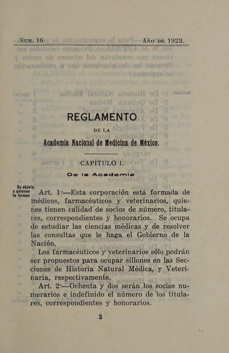 REGLAMENTO DE LA Academia Nacional de Medicina, de México, CAPITULO 1, Do la Acadernlia y uan * Art. 1:—Esta corporación está formada de médicos, farmacéuticos y veterinarios, quie- nes tienen calidad de socios de número, titula- res, correspondientes y honorarios. Se ocupa de estudiar las ciencias médicas y de resolver las consultas que le haga el Gobierno de la Nación. Los farmacéuticos y veterinarios sólo podrán ser propuestos para ocupar sillones en las Sec- ciones de Historia Natural Médica, y Veteri- varia, respectivamente. Art. 2:—Ochenta y dos serán los socios nu- merarios e indefinido el número de los titula- res, correspondientes y honorarios.