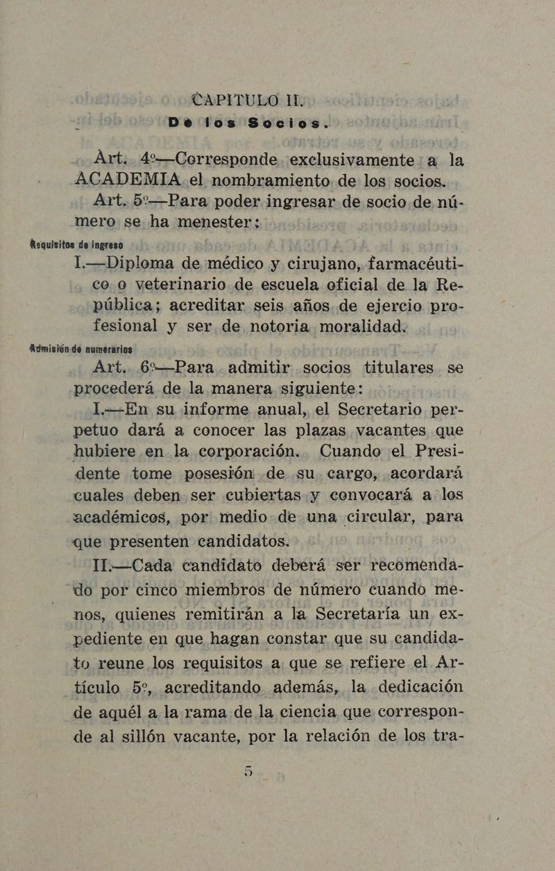 CAPITULO 11. De los Socios. Art. 4%—Corresponde exclusivamente a la ACADEMIA el nombramiento de los socios. Art. 5:—Para poder ingresar de socio de nú- mero se ha menester : Requisitos de ingreso 1.—Diploma de médico y cirujano, pap pc co o veterinario de escuela oficial de la Re- pública; acreditar seis años. de ejercio pro- fesional y ser de notoria moralidad. Admisión de numerarios Art. 6%—Para admitir socios titulares se procederá de la manera siguiente: 1.-—En su informe anual, el Secretario per- petuo dará a conocer las plazas vacantes que hubiere .en la corporación. Cuando el Presi- dente tome posesión de su cargo, acordará cuales deben ser cubiertas y convocará a los académicos, por medio de una circular, para que presenten candidatos. 11.—Cada candidato deberá ser »écómerida- do por cinco miembros de número cuando me- nos, quienes remitirán a la Secretaría un ex- pediente en que hagan constar que su candida- to reune los requisitos a que se refiere el Ar- tículo 5?%, acreditando además, la dedicación de aquél a la rama de la ciencia que correspon- de al sillón vacante, por la relación de los tra- y)