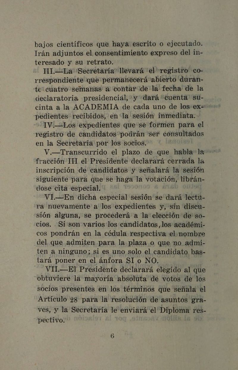 bajos científicos que haya escrito o ejecutado. Irán adjuntos el consentimiento expreso del in- teresado y su retrato. HI.—La ¡Secretaría llevará el registro co- rrespondiente que permanecerá abierto duran- te: cuatro semanas a contar de la fecha de la declaratoria presidencial, y dará cuenta su- cinta a la ACADEMIA de cada uno de los ex=- pedientes recibidos, en la sesión inmediata. - TV.—Los expedientes que se formen para el registro de candidatos podrán ser consultados en la Secretaría por los socios. V.—Transcurrido el plazo de que habla la fracción 111 el Presidente declarará cerrada la inscripción de candidatos y señalará la sesión siguiente para que se haga la votación, librán- dose cita especial. VI.—En dicha especial sesión se dará lectu- ra nuevamente a los expedientes y, sin discu- sión alguna, se procederá a la elección de so- cios. . Si son varios los candidatos, los: académi- cos pondrán en la cédula respectiva el nombre del que admiten para la plaza o que no admi- ten a ninguno; si es uno solo el candidato bas- tará poner en el ánfora Sl o NO. VII.—El Presidente declarará elegido al que obtuviere la mayoría absoluta de votos de los socios presentes en los términos que señala el Artículo 28 para la resolución de asuntos gra- ves, y la Secretaría le enviará el Diploma res- pectivo. |