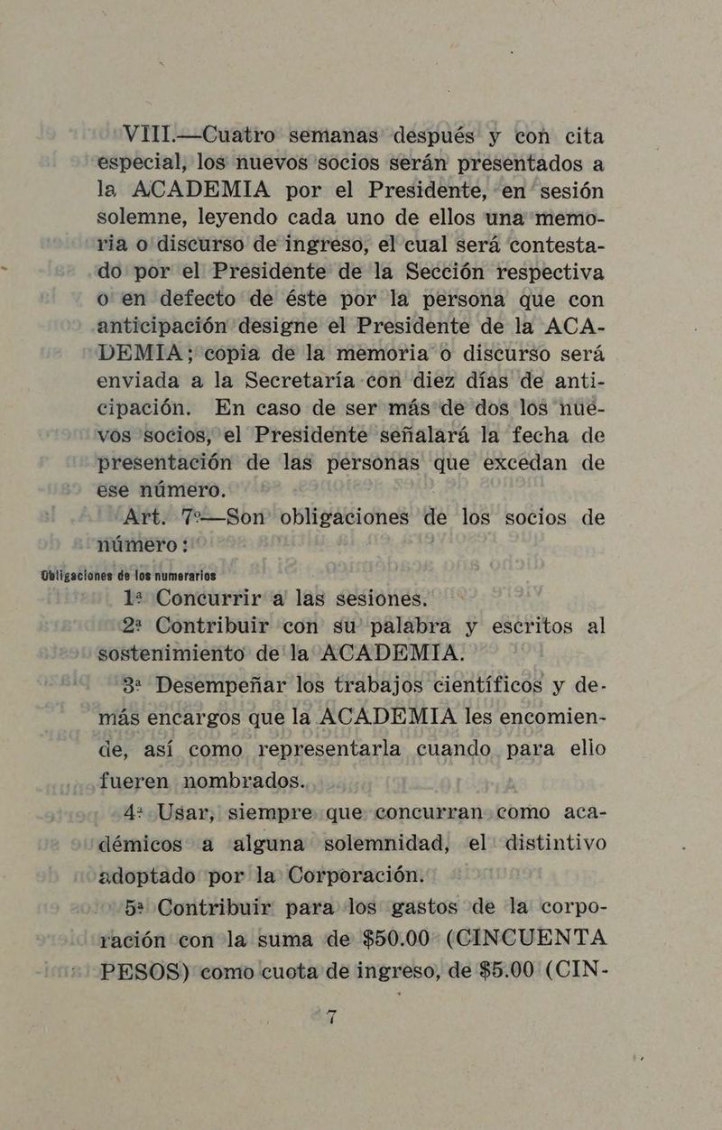VIII.—Cuatro semanas después y con cita especial, los nuevos socios serán presentados a la ACADEMIA por el Presidente, en sesión solemne, leyendo cada uno de ellos una memo- ria o discurso de ingreso, el cual será contesta- do por el Presidente de la Sección respectiva o en defecto de éste por la persona que con anticipación designe el Presidente de la ACA- DEMIA; copia de la memoria o discurso será enviada a la Secretaría con diez días de anti- cipación. En caso de ser más de dos los nue- vos socios, el Presidente señalará la fecha de presentación de las personas que excedan de ese número. Art. 72—Son obligaciones de los socios de número: Obligaciones de los numerarios 12 Concurrir a las sesiones. 22 Contribuir con su palabra y escritos al sostenimiento de la ACADEMIA. 32 Desempeñar los trabajos científicos y de- más encargos que la ACADEMIA les encomien- de, así como representarla cuando para elio fueren nombrados. 4* Usar, siempre que concurran como aca- démicos a alguna solemnidad, el: distintivo adoptado por la Corporación. 52 Contribuir para los gastos de la corpo- ración con la suma de $50.00 (CINCUENTA PESOS) como cuota de ingreso, de $5.00 (CIN- ” l