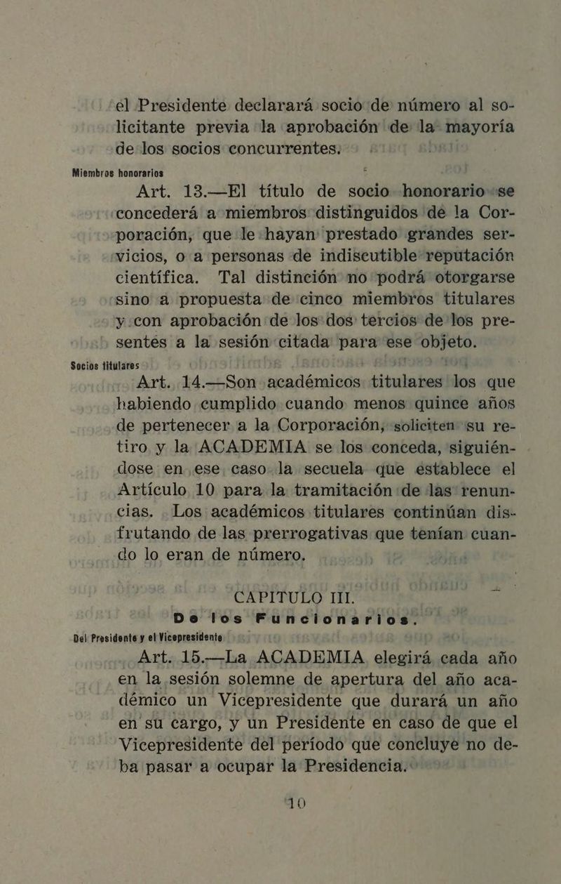 el Presidente declarará socio de número al so- licitante previa la aprobación de la Mayoría de los socios concurrentes. Miembros honorarios Art. 13.—El título de socio honorario se concederá a miembros distinguidos de la Cor- poración, que le hayan prestado grandes ser- vicios, o a personas de indiscutible reputación científica. Tal distinción no podrá otorgarse sino a propuesta de cinco miembros titulares y con aprobación de los: dos: tercios de los pre- sentes a la sesión citada para ese pei Socios titulares : Art. 14. —Son académicos prreetit mee que habiendo cumplido cuando menos quince años de pertenecer a la Corporación, soliciten su re- tiro y la ACADEMIA se los conceda, siguién- dose en ese. caso la secuela que establece el Artículo 10 para la tramitación de las: renun- cias. Los académicos titulares continúan dis- frutando de las prerrogativas que tenían cuan- do lo eran de número. CAPITULO IL Do los Funcionarios. Del Presidente y el Vicepresidente Art. 15.—La ACADEMIA elegirá cada año en la sesión solemne de apertura del año aca- démico un Vicepresidente que durará un año en su cargo, y un Presidente en caso de que el Vicepresidente del período que concluye no de- ba pasar a ocupar la Presidencia.
