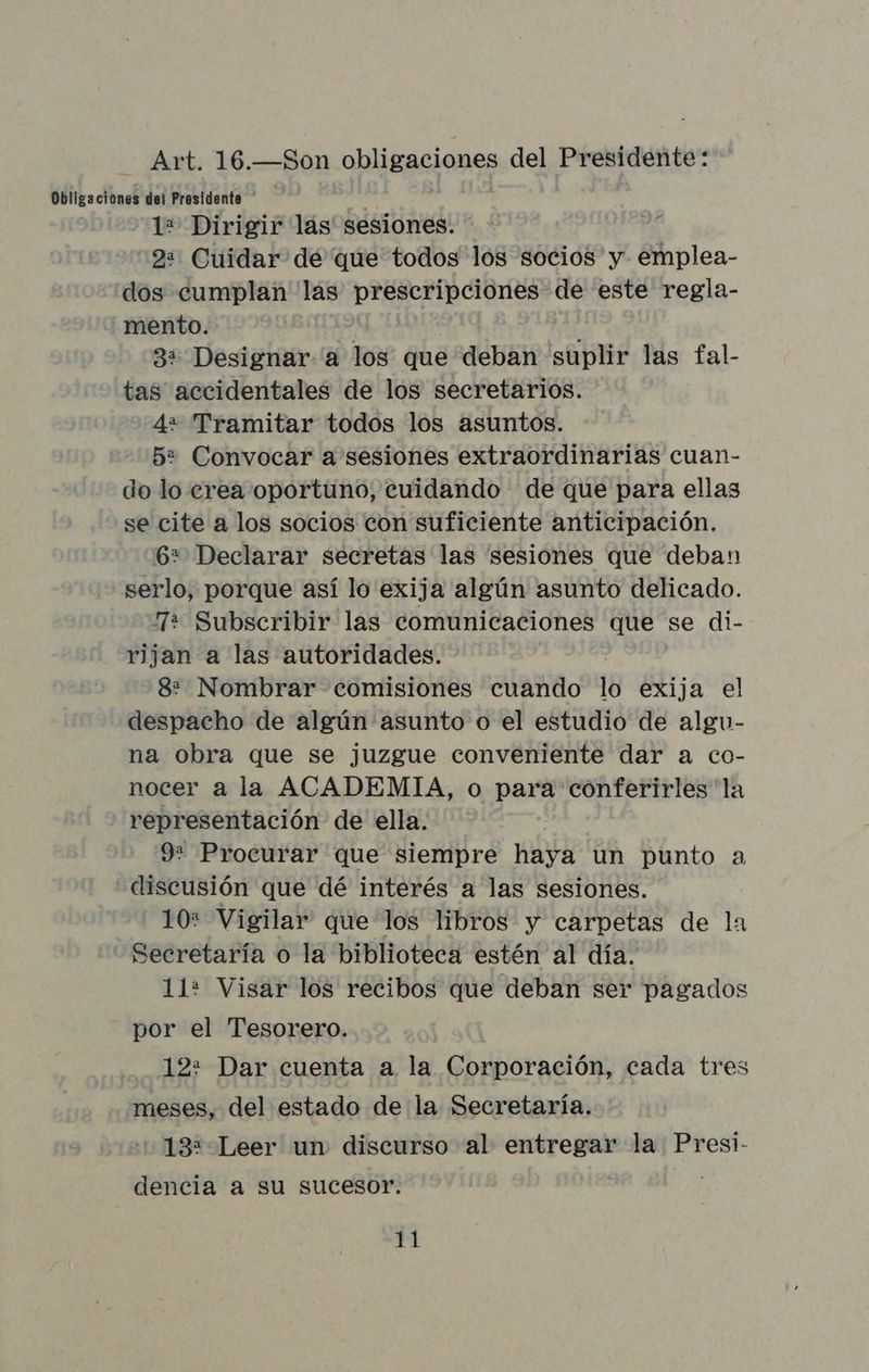 Art. 16.—Son obligaciones del Presidente: Obligaciones dei Presidenta : 1* Dirigir las sesiones. 2: Cuidar de que todos los socios y emplea- dos cumplan las prescripciones de este regla- mento. ? : 3+ Designar a los que deban suplir las fal- tas accidentales de los secretarios. 4+ Tramitar todos los asuntos. 52 Convocar a sesiones extraordinarias cuan- do lo erea oportuno, cuidando de que para ellas se cite a los socios con suficiente anticipación. 6* Declarar secretas las sesiones que deban serlo, porque así lo exija algún asunto delicado. + Subscribir las comunicaciones que se di- rijan a las autoridades. 8: Nombrar comisiones cuando lo exija el despacho de algún asunto o el estudio de algu- na obra que se juzgue conveniente dar a co- nocer a la ACADEMIA, o para conferirles'la representación de ella. 9: Procurar que siempre haya un punto a discusión que dé interés a las sesiones. 10* Vigilar que los libros y carpetas de la Secretaría o la biblioteca estén al día. 11: Visar los recibos que deban ser pagados por el Tesorero. 12: Dar cuenta a la Corporación, cada tres meses, del estado de la Secretaría. 13: Leer un discurso al entregar la Presi- dencia a su sucesor.