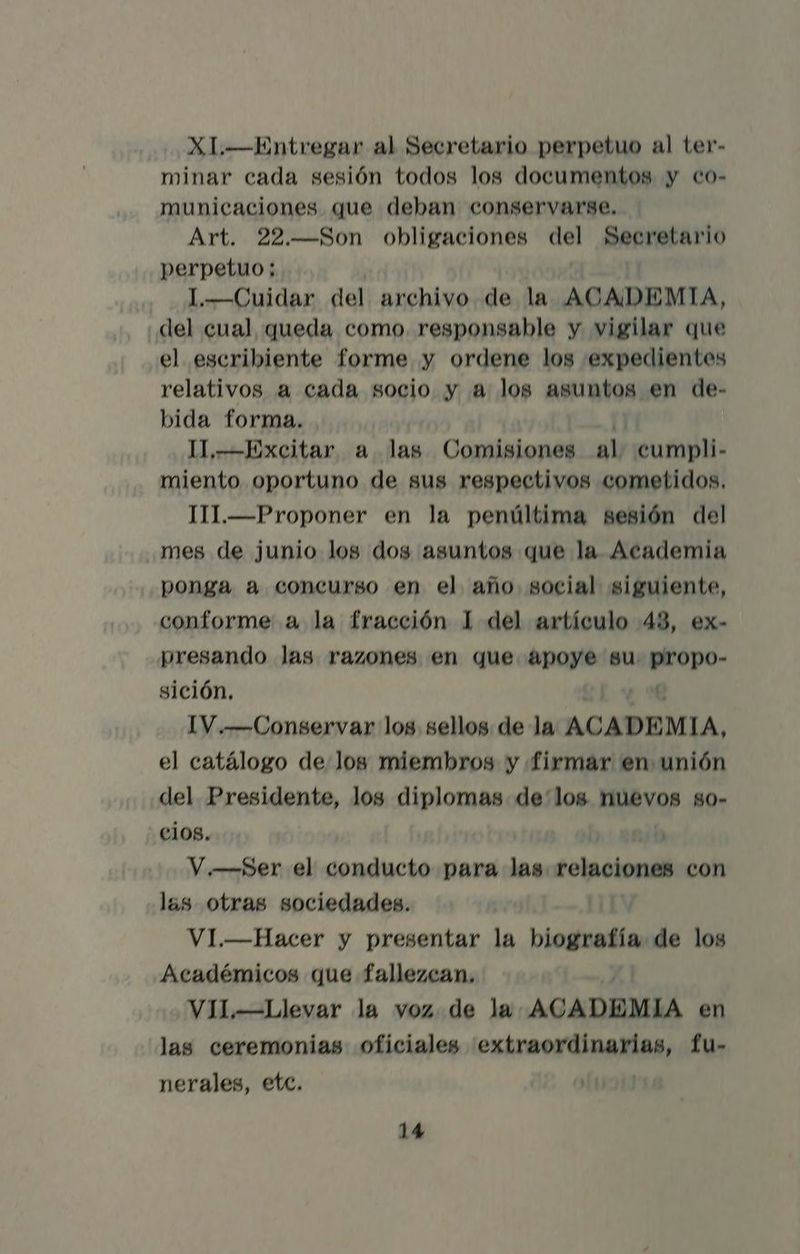 XI.—Entregar al Secretario perpetuo al ter- minar cada sesión todos los documentos y co- municaciones que deban conservarse. Art. 22.—Son obligaciones 00 pAroNEar! lo perpetuo; 1.—Cuidar del archivo de la ACADEMIA, del cual queda como. responsable y vigilar que el escribiente forme y ordene los expedientes relativos a cada socio y a log asuntos en de- bida forma. I1,—Excitar a las Comisiones al cumpli- miento oportuno de sus respectivos cometidos. TII.—Proponer en la penúltima sesión del mes de junio los dos asuntos que la Academia ponga a concurso en el año social siguiente, conforme a la fracción 1 del artículo 43, ex- presando las razones en que apoye gu eopo- sición, IV.—Conservar los sellos de la ACADEMIA, el catálogo de log miembros y firmar en unión del Presidente, log diplomas delos nuevos so- cios. | V.—Ser el conducto para las soincionl con las otras sociedades. !] VI.—Hacer y presentar la biografía de los Académicos que fallezcan, VIL—Llevar la voz de la ACADEMIA en las ceremonias oficiales extraordinarias, fu- nerales, etc.