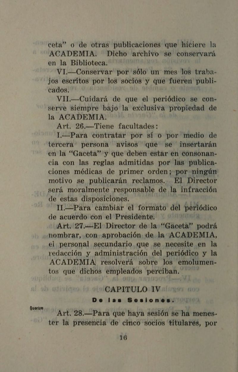 Quorum ceta” o de otras publicaciones que hiciere la ACADEMIA. Dicho archivo se conservará en la Biblioteca. VI.—Conservar por sólo un mes los traba- jos escritos por los socios y que fueren publi- VII.—Cuidará de que el periódico se con- serve siempre bajo la exclusiva propiedad de la ACADEMIA. Art. 26.—Tiene facultades : I.—Para contratar por sí o por medio de tercera persona avisos que se insertarán en la “Gaceta” y que deben estar en consonan- cia con las reglas admitidas por las publica- ciones médicas de primer orden; por ningún motivo se publicarán reclamos. El Director será moralmente responsable de la infracción de estas disposiciones. 11.—Para cambiar el formato del periódico de acuerdo con el Presidente. A Art. 27.El Director de la “Gaceta” podrá nombrar, con aprobación de la ACADEMIA, el personal secundario que se necesite en la redacción y administración del periódico y la ACADEMIA; resolverá sobre los emolumen- tos que dichos empleados perciban. .. Ñ CAPITULO IV 000 00 Art. 28.—Para que haya sesión se ha menes- ter la presencia de cinco socios titulares, por