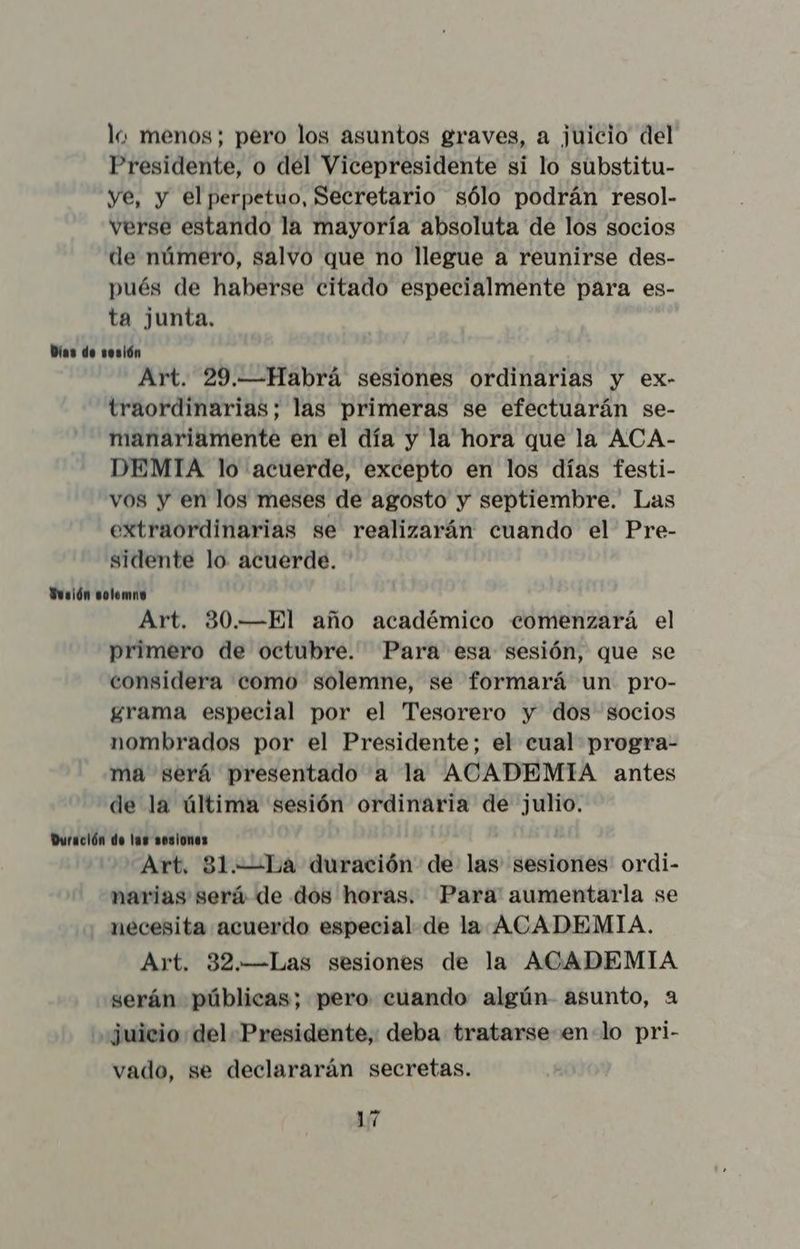 lo menos; pero los asuntos graves, a juicio del Presidente, o del Vicepresidente si lo substitu- ye, y el perpetuo, Secretario sólo podrán resol- verse estando la mayoría absoluta de los socios de número, salvo que no llegue a reunirse des- pués de haberse citado especialmente para es- ta junta. Días de sesión Art. 29.—Habrá sesiones ordinarias y ex- traordinarias; las primeras se efectuarán se- manariamente en el día y la hora que la ACA- DEMIA lo acuerde, excepto en los días festi- vos y en los meses de agosto y septiembre. Las extraordinarias se realizarán cuando el Pre- sidente lo. acuerde. Sesión solemne Art. 30.—El año académico comenzará el primero de octubre. Para esa sesión, que se considera como solemne, se formará un pro- grama especial por el Tesorero y dos socios nombrados por el Presidente; el cual progra- ma será presentado a la ACADEMIA antes de la última sesión ordinaria de julio. Duración de las sesiones Art, 31.—La duración de las sesiones ordi- narias será de dos horas. Para aumentarla se necesita acuerdo especial de la ACADEMIA. Art. 32.—Las sesiones de la ACADEMIA serán públicas; pero cuando algún asunto, a ',¿uicio del Presidente, deba tratarse en-lo pri- vado, se declararán secretas.
