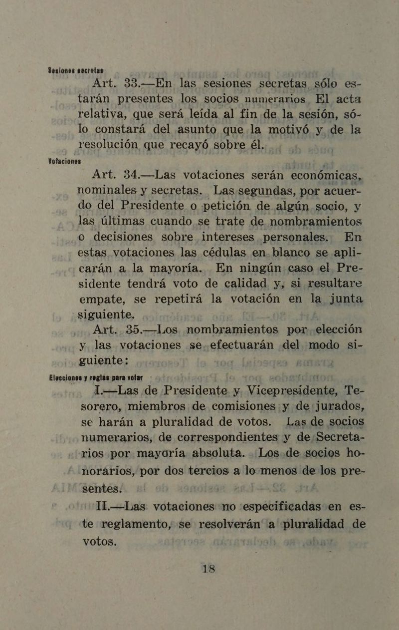 Sesiones secretas Art. 33.—En las sesiones secretas sólo es- tarán presentes los socios numerarios El acta relativa, que será leída al fin de la sesión, só- lo constará del asunto que la motivó y de la resolución que recayó sobre él. Votaciones : : Art. 34.—Las votaciones serán económicas, nominales y secretas. Las segundas, por acuer- do del Presidente o petición de algún socio, y las últimas cuando se trate de nombramientos o decisiones sobre intereses personales. En estas votaciones las cédulas en. blanco se apli- carán a la mayoría. En ningún caso el Pre- sidente tendrá voto de calidad y, si resultare empate, se repetirá la votación en la junta siguiente. Art. 35.—Los nombramientos por elección y las votaciones se. efectuarán del modo si- guiente: Elecciones y reglas para votar 4 1—Las de DS y isen E Te- sorero, miembros de comisiones y de jurados, se harán a pluralidad de votos. Las de socios numerarios, de correspondientes y de Secreta- rios por mayoría absoluta. Los de socios ho- norarios, por dos tercios a lo menos Di los pre- sentes. 11.—Las votaciones no especificadas en es- te reglamento, se resolverán a pluralidad de votos. 13
