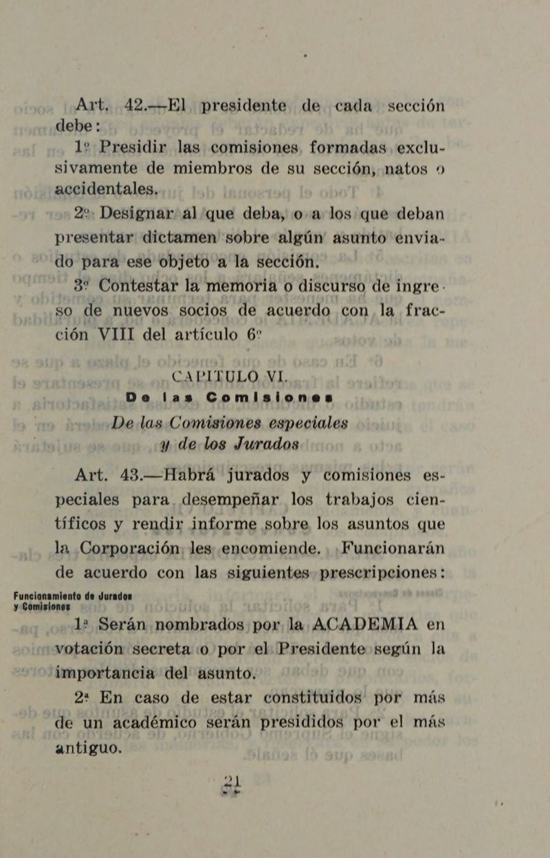 Art. 42.—El presidente de cada sección debe : 1? Presidir las comisiones, formadas exclu- sivamente de miembros de su sección, natos accidentales. 2 Designar al que deba, o. a los que deban presentar dictamen sobre algún asunto envia- do para ese objeto a la sección. 37 Contestar la memoria o discurso de ingre so de nuevos socios de acuerdo con, la frac- ción VIII del artículo 6' CAPITULO VI. Do las Comisiones De las Comisiones especiales y de los Jurados Art. 43.—Habrá jurados y comisiones es- peciales para desempeñar los trabajos cien- tíficos y rendir informe sobre los asuntos que la, Corporación les encomiende. |Funcionarán de acuerdo con las siguientes prescripciones : 1? Serán nombrados por la ACADEMIA en votación secreta .o por el Presidente según la importancia del asunto. 2: En caso de estar constituidos por más de un académico serán presididos por el más antiguo. 20 t—