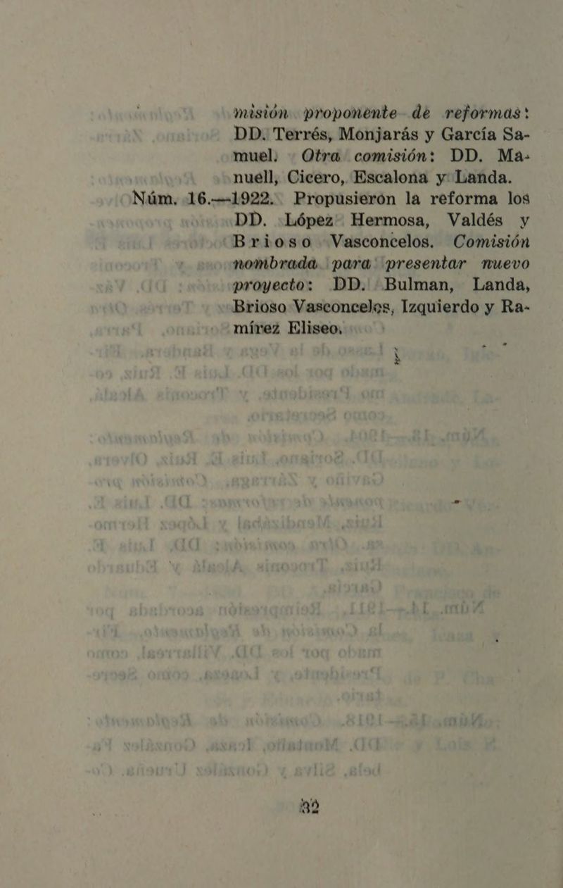 masión proponente de reformas: DD. Terrés, Monjarás y García Sa- muel. Otra comisión: DD. Ma- nuell, Cicero, Escalona y Landa. Núm. 16.-—-1922. Propusierón la reforma los DD. López Hermosa, Valdés y Brioso Vasconcelos. Comisión nombrada para' presentar nuevo proyecto: DD. Bulman, Landa, Brioso Vasconcelos, Izquierdo y Ra- mírez Eliseo, . Hr: